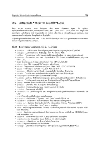 Capítulo 30. Aplicativos para Linux

30.2

324

Listagem de Aplicativos para GNU/Linux

Esta seção contém uma listagem dos mais diversos tipos de aplicativos/ferramentas/scripts/suites/servidores, etc. para GNU/Linux com sua respectiva
descrição. A listagem está organizada em ordem alfabética e subseções para facilitar a sua
navegação e localização do aplicativo desejado.
Alguns aplicativos marcados com (D) no ﬁnal da descrição são Docks que são executados como
ícones no gerenciador de janelas.

30.2.1
•
•
•
•
•
•
•
•
•
•
•
•
•
•
•
•
•
•
•
•
•
•
•
•
•
•
•
•
•
•

Periféricos / Gerenciamento de Hardware

3c5x9utils - Utilitários de conﬁguração e diagnóstico para placas 3Com 5x9
apcupsd - Gerenciamento de Energia para No Breaks APC
buffer - Programa de buffering/reblocking para backup em tapes, impressão, etc
dds2tar - Ferramenta para usar características DDS de unidades DAT com o programa
tar da GNU
dtlk -Controlador de dispositivo Linux para o DoubleTalk PC
eject - ejeta CDs e opera CD-Changers sob o Linux
estic - Programa de administração para ISDN PABX ISTEC 1003/1008
gatos - Software de captura TV All-in-Wonder da ATI
genpower - Monitor de No Break e manipulador de falhas de energia
hdparm - Permite fazer um ajuste ﬁno na performance do disco rígido
hpscanpbm - Utilitário para o Scanner HP ScanJet
hwtools - Coleção de ferramentas para o gerenciamento em baixo nível do hardware
isapnp - Permite conﬁgurar recursos de dispositivos Plug-and-Play no Linux
jazip - monta e desmonta Zip drives Iomega e/ou Jaz
jaztool - Utilitário para manipular drives Iomega
joystick -Ferramentas de teste e calibragem de Joysticks
lcdproc - Daemon de tela LCD
lm-sensors - Utilitários para ler a temperatura/voltagem/sensores da ventoinha da
CPU
mtx - Controla unidades tape autochangers
pciutils - Utilitários PCI para o Linux (para kernels 2.[123].x )
powstatd - Daemon de monitoramento de No Breaks conﬁgurável
prime-net - Permite doar ciclos da CPU não usados - Cliente PrimeNet GIMPS
sane-gimp1.1 - Interface para Scanners no gimp
sane - Interface para Scanners. Permite a comunicação e uso de diversos tipos de scanners diferentes.
setcd - Controla características de funcionamento de sua unidade de CD-ROM (autolock, auto-eject, etc)
sformat - Formatador de discos SCSI e ferramenta de reparo
svgatextmode - Executa o modo de texto em alta resolução
synaptics - Conﬁgura um TouchPad da Synaptics
upsd - Programa monitor de No Breaks
wanpipe - Utilitários de conﬁguração para placas Sangoma S508/S514 WAN

 
