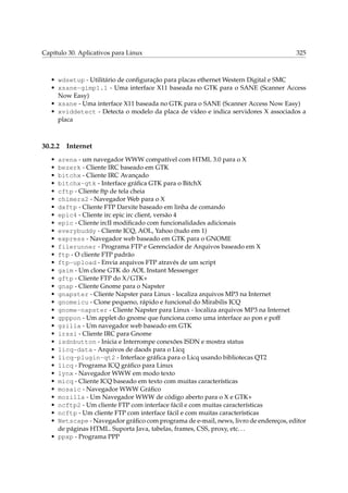Capítulo 30. Aplicativos para Linux

325

• wdsetup - Utilitário de conﬁguração para placas ethernet Western Digital e SMC
• xsane-gimp1.1 - Uma interface X11 baseada no GTK para o SANE (Scanner Access
Now Easy)
• xsane - Uma interface X11 baseada no GTK para o SANE (Scanner Access Now Easy)
• xviddetect - Detecta o modelo da placa de vídeo e indica servidores X associados a
placa

30.2.2
•
•
•
•
•
•
•
•
•
•
•
•
•
•
•
•
•
•
•
•
•
•
•
•
•
•
•
•
•
•
•
•
•
•

Internet

arena - um navegador WWW compatível com HTML 3.0 para o X
bezerk - Cliente IRC baseado em GTK
bitchx - Cliente IRC Avançado
bitchx-gtk - Interface gráﬁca GTK para o BitchX
cftp - Cliente ftp de tela cheia
chimera2 - Navegador Web para o X
dxftp - Cliente FTP Darxite baseado em linha de comando
epic4 - Cliente irc epic irc client, versão 4
epic - Cliente ircII modiﬁcado com funcionalidades adicionais
everybuddy - Cliente ICQ, AOL, Yahoo (tudo em 1)
express - Navegador web baseado em GTK para o GNOME
filerunner - Programa FTP e Gerenciador de Arquivos baseado em X
ftp - O cliente FTP padrão
ftp-upload - Envia arquivos FTP através de um script
gaim - Um clone GTK do AOL Instant Messenger
gftp - Cliente FTP do X/GTK+
gnap - Cliente Gnome para o Napster
gnapster - Cliente Napster para Linux - localiza arquivos MP3 na Internet
gnomeicu - Clone pequeno, rápido e funcional do Mirabilis ICQ
gnome-napster - Cliente Napster para Linux - localiza arquivos MP3 na Internet
gpppon - Um applet do gnome que funciona como uma interface ao pon e poff
gzilla - Um navegador web baseado em GTK
irssi - Cliente IRC para Gnome
isdnbutton - Inicia e Interrompe conexões ISDN e mostra status
licq-data - Arquivos de daods para o Licq
licq-plugin-qt2 - Interface gráﬁca para o Licq usando bibliotecas QT2
licq - Programa ICQ gráﬁco para Linux
lynx - Navegador WWW em modo texto
micq - Cliente ICQ baseado em texto com muitas características
mosaic - Navegador WWW Gráﬁco
mozilla - Um Navegador WWW de código aberto para o X e GTK+
ncftp2 - Um cliente FTP com interface fácil e com muitas características
ncftp - Um cliente FTP com interface fácil e com muitas características
Netscape - Navegador gráﬁco com programa de e-mail, news, livro de endereços, editor
de páginas HTML. Suporta Java, tabelas, frames, CSS, proxy, etc. . .
• ppxp - Programa PPP

 