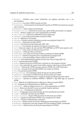 Capítulo 30. Aplicativos para Linux

327

• bk2site - Utilitário para tornar bookmarks em páginas parecidas com o yahoo/Slashdot
• bluefish - Um editor HTML baseado em Gtk+
• bookmarker - Gerenciamento de bookmark baseado em WWW, ferramenta de recuperação e procura
• bookmarks - Outra coleção de bookmarks
• browser-history - Daemon do usuário que captura URLs procuradas e as registra
• c2html - Destaca códigos em C para apresentação em WWW
• cgic-capture - Captura de ambiente CGI para depuração
• cgiemail - Conversor de formulário CGI para E-Mail
• cgilib - Biblioteca CGI simples
• cgiwrap - Permite usuários ordinários executar seus próprios Scripts CGI
• checkbot - Veriﬁcador de links WWW
• cocoon - Um Framework de publicação XML/XSL
• cronolog - Um roteador de arquivos de log para servidores web
• curl - Copia um arquivo de um servidor FTP, GOPHER, ou HTTP (sem suporte a ssl)
• cvs2html - Cria versões em html dos logs do CVS
• faqomatic - FAQ cgi online e interativa
• freetable - Um script em Perl que facilita a produção de tabelas HTML
• gifsicle - Poderoso programa para a manipulação de imagens GIF
• giftrans - Converte qualquer arquivo GIF em um GIF89a
• gnujsp - Uma implementação gratuita do Sun’s Java Server Pages (JSP 1.0)
• gtml - Um pré-processador HTML
• htdig - Sistema de procura WWW para a Intranet ou uma pequena internet
• htget - Um capturador de arquivos que obtém arquivos atraes de servidores HTTP
• htmldoc - Processador HTML que gera arquivos HTML, PS, e PDF indexados
• htmlgen - Geração de documentos HTML com scripts em Python
• htp - Um pré-processador HTML
• http-analyze - Um analizador rápido de logs de servidores WWW
• hypermail - Cria arquivos HTML de listas de discussões por E-Mail
• imaptool - Uma ferramenta para a criação de mapas de imagens do lado cliente
• imgsizer - Adiciona os atributos WIDTH e HEIGHT a tags IMG tags em arquivos
HTML
• imho - Módulo de E-Mail baseado na Web para o Roxen (usando IMAP)
• imp - Programa de E-Mail baseado em IMAP para a Web
• java2html - Destaca códigos em Java e C++ para apresentação via WWW
• jserv - Motor Java Servlet 2.0 com um módulo Apache adicional
• junkbuster - O Junkbuster da Internet!
• latte - A linguagem para transformação de texto (atualmente para html)
• linbot - Veriﬁcador de links de sites WWW
• lists-archives - Arquivo Web para listas de discussão por E-Mail
• mailto - Ligação de formulários WWW com o programa de E-Mail
• muffin - Um proxy Web pessoal e extensível
• pas2html - Destaca fontes do Pascal e Modula para apresentação via WWW
• pcd2html - Scripts para converter imagens PCD para páginas HTML comentadas
• perl2html - Destaca fontes do Perl para apresentação via WWW

 