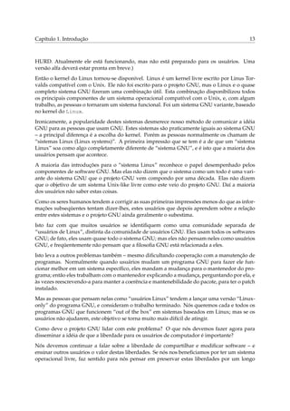 Capítulo 1. Introdução

13

HURD. Atualmente ele está funcionando, mas não está preparado para os usuários. Uma
versão alfa deverá estar pronta em breve.)
Então o kernel do Linux tornou-se disponível. Linux é um kernel livre escrito por Linus Torvalds compatível com o Unix. Ele não foi escrito para o projeto GNU, mas o Linux e o quase
completo sistema GNU ﬁzeram uma combinação útil. Esta combinação disponibilizou todos
os principais componentes de um sistema operacional compatível com o Unix, e, com algum
trabalho, as pessoas o tornaram um sistema funcional. Foi um sistema GNU variante, baseado
no kernel do Linux.
Ironicamente, a popularidade destes sistemas desmerece nosso método de comunicar a idéia
GNU para as pessoas que usam GNU. Estes sistemas são praticamente iguais ao sistema GNU
– a principal diferença é a escolha do kernel. Porém as pessoas normalmente os chamam de
“sistemas Linux (Linux systems)”. A primeira impressão que se tem é a de que um “sistema
Linux” soa como algo completamente diferente de “sistema GNU”, e é isto que a maioria dos
usuários pensam que acontece.
A maioria das introduções para o “sistema Linux” reconhece o papel desempenhado pelos
componentes de software GNU. Mas elas não dizem que o sistema como um todo é uma variante do sistema GNU que o projeto GNU vem compondo por uma década. Elas não dizem
que o objetivo de um sistema Unix-like livre como este veio do projeto GNU. Daí a maioria
dos usuários não saber estas coisas.
Como os seres humanos tendem a corrigir as suas primeiras impressões menos do que as informações subseqüentes tentam dizer-lhes, estes usuários que depois aprendem sobre a relação
entre estes sistemas e o projeto GNU ainda geralmente o subestima.
Isto faz com que muitos usuários se identiﬁquem como uma comunidade separada de
“usuários de Linux”, distinta da comunidade de usuários GNU. Eles usam todos os softwares
GNU; de fato, eles usam quase todo o sistema GNU; mas eles não pensam neles como usuários
GNU, e freqüentemente não pensam que a ﬁlosoﬁa GNU está relacionada a eles.
Isto leva a outros problemas também – mesmo diﬁcultando cooperação com a manutenção de
programas. Normalmente quando usuários mudam um programa GNU para fazer ele funcionar melhor em um sistema especíﬁco, eles mandam a mudança para o mantenedor do programa; então eles trabalham com o mantenedor explicando a mudança, perguntando por ela, e
às vezes reescrevendo-a para manter a coerência e mantenebilidade do pacote, para ter o patch
instalado.
Mas as pessoas que pensam nelas como “usuários Linux” tendem a lançar uma versão “Linuxonly” do programa GNU, e consideram o trabalho terminado. Nós queremos cada e todos os
programas GNU que funcionem “out of the box” em sistemas baseados em Linux; mas se os
usuários não ajudarem, este objetivo se torna muito mais difícil de atingir.
Como deve o projeto GNU lidar com este problema? O que nós devemos fazer agora para
disseminar a idéia de que a liberdade para os usuários de computador é importante?
Nós devemos continuar a falar sobre a liberdade de compartilhar e modiﬁcar software – e
ensinar outros usuários o valor destas liberdades. Se nós nos beneﬁciamos por ter um sistema
operacional livre, faz sentido para nós pensar em preservar estas liberdades por um longo

 