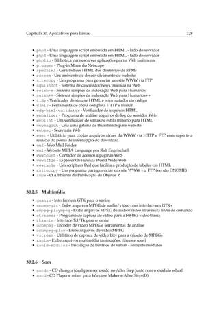 Capítulo 30. Aplicativos para Linux

•
•
•
•
•
•
•
•
•
•
•
•
•
•
•
•
•
•
•
•
•
•
•
•
•

php3 - Uma linguagem script embutida em HTML - lado do servidor
php4 - Uma linguagem script embutida em HTML - lado do servidor
phplib - Biblioteca para escrever aplicações para a Web facilmente
plugger - Plug-in Mime do Netscape
rpm2html - Gera índices HTML dos diretórios de RPMs
screem - Um ambiente de desenvolvimento de website
sitecopy - Um programa para gerenciar um site WWW via FTP
squishdot - Sistema de discussão/news baseado na Web
swish-e - Sistema simples de indexação Web para Humanos
swish++ - Sistema simples de indexação Web para Humanos++
tidy - Veriﬁcador de sintaxe HTML e reformatador do código
w3mir - Ferramenta de cópia completa HTTP e mirror
wdg-html-validator - Veriﬁcador de arquivos HTML
webalizer - Programa de análise arquivos de log do servidor Web
weblint - Um veriﬁcador de sintaxe e estilo mínimo para HTML
webmagick - Cria uma galeria de thumbnails para website
websec - Secretária Web
wget - Utilitário para copiar arquivos atraes da WWW via HTTP e FTP com suporte a
reinicio do ponto de interrupção do download.
wmf - Web Mail Folder
wml - Website META Language por Ralf Engelschall
wwwcount - Contador de acessos a páginas Web
wwwoffle - Explorer OFFline da World Wide Web
wwwtable - Um script em Perl que facilita a produção de tabelas em HTML
xsitecopy - Um programa para gerenciar um site WWW via FTP (versão GNOME)
zope - O Ambiente de Publicação de Objetos Z

30.2.5
•
•
•
•
•
•
•
•
•
•

328

Multimídia

gxanim - Interface em GTK para o xanim
smpeg-gtv - Exibe arquivos MPEG de audio/vídeo com interface em GTK+
smpeg-plaympeg - Exibe arquivos MPEG de audio/vídeo através da linha de comando
streamer - Programa de captura de vídeo para a bt848 a video4linux
tkxanim - Interface Tcl/Tk para o xanim
ucbmpeg - Encoder de vídeo MPEG e ferramentas de análise
ucbmpeg-play - Exibe arquivos de vídeo MPEG
vstream - Utilitário de captura de vídeo bttv para a criação de MPEGs
xanim - Exibe arquivos multimídia (animações, ﬁlmes e sons)
xanim-modules - Instalação de binários de xanim - somente módulos

30.2.6

Som

• ascdc - CD changer ideal para ser usado no After Step junto com o módulo wharf
• ascd - CD Player e mixer para Window Maker e After Step (D)

 