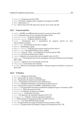 Capítulo 30. Aplicativos para Linux

•
•
•
•

xfreecd - Programa para tocar CDS
xmcd - CD player/changer muito completo com suporte ao CDDB
xmix - Mixer para o X
xmp - Player mod, s3m, 669, mtm, ptm, okt, far, wow, amd, rad, alm

30.2.7
•
•
•
•
•
•
•
•
•
•
•
•
•
•
•
•

Comunicação/Fax

adbbs - AD BBS, uma BBS baseada em perl ou menu de sistema fácil
efax - Programas para enviar e receber mensagens de fax
hylafax-client - Programa HylaFAX cliente
hylafax-server - Programa HylaFAX servidor
lrzsz - Ferramentas para a transferência de arquivos através de zmodem/xmodem/ymodem
mgetty-fax - Ferramentas de Fax para o mgetty
mgetty - Substituição ao getty
mgetty-viewfax - Programa para mostrar arquivos de fax sob o X
mgetty-voice -Secretária Eletrônica para o mgetty
minicom - Clone do “Telix” - um programa de comunicação do DOS
mserver - Servidor de Modem para a Rede
seyon - Programa de comunicação nativo completo nativo do X11
smsclient - Um programa para enviar mensagens curtas para telefones móveis/Pagers
(SM / SMS)
speaker - Aplicativo Viva Voz baseado em Tcl/Tk
tkhylafax - Uma interface td ao hylafax
xringd - Daemon de chamadas Extendida - Monitora toques do telefone e executa alguma ação

30.2.8
•
•
•
•
•
•
•
•
•
•
•
•
•
•
•
•

330

X Window

asclock - Relógio do After Step
dfm - Gerenciador de Arquivos/Desktop
dgs - Visualizador de arquivos do Ghost Script
dxpc - Compactador do protocolo X para linhas lentas
floatbg - Modiﬁca lentamente a cor do fundo da janela do root
gdm - Gerenciador de seção do GNOME - Substituição ao xdm
gentoo - Um gerenciador de arquivos totalmente conﬁgurável para o X usando o GTK+
gtkcookie - Editor de arquivos cookie
gtkfind - Localizador de arquivos completo
gtkfontsel - Visualizador de fontes
ical - Um aplicativo de calendário baseado em X11/Tk
regexplorer - Explorer visual de expressões regulares
rt - Mostra arquivos de log selecionados na janela raíz do X
sclient - Um cliente MUD baseado em gtk.
sfm - Um gerenciador de arquivos baseado em texto usando o GTK+
tkdesk - Um gerenciador de Desktop/Arquivos X11 baseado em TCL/TK

 