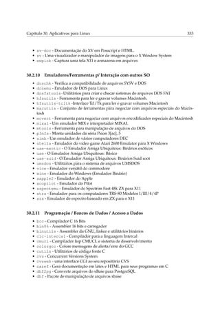Capítulo 30. Aplicativos para Linux

333

• xv-doc - Documentação do XV em Posscript e HTML.
• xv - Uma visualizador e manipulador de imagens para o X Window System
• xwpick - Captura uma tela X11 e armazena em arquivos

30.2.10
•
•
•
•
•
•
•
•
•
•
•
•
•
•
•
•
•
•
•
•
•
•
•

doschk - Veriﬁca a compatibilidade de arquivos SYSV e DOS
dosemu - Emulador de DOS para Linux
dosfstools-Utilitários para criar e checar sistemas de arquivos DOS FAT
hfsutils - Ferramenta para ler e gravar volumes Macintosh.
hfsutils-tcltk -Interface Tcl/Tk para ler e gravar volumes Macintosh
macutils - Conjunto de ferramentas para negociar com arquivos especiais do Macintosh
mcvert - Ferramenta para negociar com arquivos encodiﬁcados especiais do Macintosh
mixal - Um emulador MIX e interpretador MIXAL
mtools - Ferramenta para manipulação de arquivos do DOS
p3nfs - Monta unidades da séria Psion 3[ac], 5
simh - Um emulador de vários computadores DEC
stella - Emulador do video game Atari 2600 Emulator para X Windows
uae-exotic - O Emulador Amiga Ubiquitous: Binários exóticos
uae - O Emulador Amiga Ubiquitous: Básico
uae-suid - O Emulador Amiga Ubiquitous: Binários Suid root
umsdos - Utilitários para o sistema de arquivos UMSDOS
vice - Emulador versátil do commodore
wine - Emulador do Windows (Emulador Binário)
xapple2 - Emulador do Apple
xcopilot - Emulador do Pilot
xspectemu - Emulador do Spectrim Fast 48k ZX para X11
xtrs - Emulador para os computadores TRS-80 Modelos I/III/4/4P
xzx - Emulador de espectro baseado em ZX para o X11

30.2.11
•
•
•
•
•
•
•
•
•
•
•
•

Emuladores/Ferramentas p/ Interação com outros SO

Programação / Bancos de Dados / Acesso a Dados

bcc - Compilador C 16 Bits
bin86 - Assembler 16 bits e carregador
binutils - Assembler da GNU, linker e utilitários binários
clc-intercal - Compilador para a linguagem Intercal
cmucl - Compilador lisp CMUCL e sistema de desenvolvimento
colorgcc - Colore mensagens de alerta/erro do GCC
cutils - Utilitários de código fonte C
cvs - Concurrent Versions System
cvsweb - uma interface CGI ao seu repositório CVS
cxref - Gera documentação em latex e HTML para seus programas em C
dbf2pg - Converte arquivos do xBase para PostgreSQL
dbf - Pacote de manipulação de arquivos xbase

 