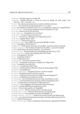Capítulo 30. Aplicativos para Linux

334

• dbview - Visualiza arquivos do dBase III
• dialog - Permite adicionar o recurso de caixas de diálogo em shell scripts como
“Yes/No”, “Ok”, “Cancelar”, etc.
• dist - Ferramentas para desenvolver, manter e distribuir softwares
• doc++ - Um sistema de documentação para C/C++ e Java
• f2c -Um tradutor do Fortran77 para C/C++ com bibliotecas estáticas e compartilhadas
• f77reorder - Um script de compilação Fortran chamando o f2c/gcc
• fp-api -Units Livres da API do Pascal
• fp-compiler - Compilador Livre do Pascal
• fp-extra - Pacotes Extras do Pascal Livre
• fp-fcl - Pascal Livre - Biblioteca de Componentes Livres
• fp-gtk - Ligações Pascal - GTK
• fp-utils - Units do Pascal Livre
• freetds-jdbc - Driver JDBC Java puro para MS SQL e Sybase
• g77 - Compilador GNU Fortran 77.
• gbdk-dev - Kit de desenvolvimento do GameBoy - pacotes de desenvolvimento
• gbdk-examples - Kit de desenvolvimento do GameBoy - pacote de exemplos
• gbdk -Kit de desenvolvimento GameBoy - pacote binário
• gcc272-docs - Documentação para compiladores gcc (gcc272, g++272)
• gcc-i386-gnu - Cheap cross-compiler para GNU/Hurd
• gcc - O compilador C da GNU
• g++ - Compilador GNU C++
• gdb - O depurador GNU
• gengetopt - Gerador de estrutura main.c
• global - Ferramenta de procura e navegação do código fonte
• gpc - Compilador Pascal da GNU
• gprolog - Compilador GNU Prolog
• gtksql - Interface gráﬁca GTK para o banco de dados posgress SQL
• guavac - Compilador java
• hello-debhelper - O programa inicial e um bom exemplo
• hello - O programa inicial e um bom exemplo
• indent - Programa de formatação do código fonte em linguagem C
• inform - Compilador para jogos de aventura
• jitterbug - Um ferramenta cgi-bin para relato de problemas e teste
• lclint - Uma ferramenta para checagem estática de programas em C
• liwc - Ferramentas para manipular o código fonte em C
• mercury - Nova linguagem de programação lógica/funcional
• mmake - Gerador Makeﬁle para programas em java
• mpsql - Uma interface gráﬁca ao PostgreSQL
• mysql-client - Binários cliente do banco de dados mysql
• mysql-gpl-client - Binários cliente do banco de dados mysql
• mysql-manual - Documentação não oﬁcial do MySQL 3.20
• mysql-server 3.22.32-1 - binários do servidor do banco de dados mysql
• nosql - um sistema de Gerenciamento de Banco de Dados Relacional para Unix
• p2c - Tradutor Pascal para C
• pentium-builder - Força a compilação otimizada para computadores Pentium

 