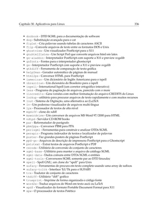 Capítulo 30. Aplicativos para Linux

•
•
•
•
•
•
•
•
•
•
•
•
•
•
•
•
•
•
•
•
•
•
•
•
•
•
•
•
•
•
•
•
•
•
•
•
•
•
•
•
•
•
•
•

336

docbook - DTD SGML para a documentação de software
dog - Substituição avançada para o cat
figlet - Cria palavras usando tabelas de caracteres ASCII
flip - Converte arquivos de texto entre os formatos DOS e Unix
ghostview - Um visualizador PostScript para o X11
gnuhtml2latex - Um Script Perl que converte arquivos html em latex
gs-aladdin - Interpretador PostScript com suporte a X11 e preview svgalib
gsfonts - Fontes para o interpretador ghostscript
gs - Interpretador PostScript com suporte a X11 e preview svgalib
gtkdiff - Ferramenta de comparação de texto gráﬁca
help2man - Gerador automático de páginas de manual
html2ps - Conversor HTML para PostScript
iamerican - Um dicionário de Inglês Americano para o ispell
ibrazilian - Um dicionário do Brasileiro para o ispell
ispell - International Ispell (um corretor ortográﬁco interativo)
less - Programa de paginação de arquivos, parecido com o more
lincredits - Gera versões com melhor formatação do arquivo CREDITS do Linux
lookup - utilitário para procurar arquivos de texto rapidamente e com muitos recursos
lout - Sistema de Digitação, uma alternativa ao (La)TeX
lv - Um poderoso visualizador de arquivos multi-língua
lyx - Processador de textos de alto nível
mgdiff - clone do xdiff
mswordview - Um conversor de arquivos MS Word 97/2000 para HTML
ndtpd - Servidor CD-ROM books
par - Reformatador de parágrafo
pbm2ppa - Conversor PBM para PPA
perlsgml - Ferramentas para construir e analizar DTDs SGML
perspic - Programa indexador de textos e localizador de palavras
poster - Faz grandes posters de páginas PostScript
ppd-gs - Arquivos de descrição de impressora PostScript para o Ghostscript
pstotext - Extrai textos de arquivos PostScript e PDF
recode - Utilitário de conversão do conjunto de caracteres
sgml-base - Utilitário para manter o arquivo de catálogo SGML
sgml-data - Dados comuns entre DTDs SGML e entities
sgml-tools - Conversores SGML somente par ao DTD linuxdoc
spell - Spell GNU, um clone do “spell” para Unix
sufary - Ferramentas de procura em texto completo usando uma array de suﬁxos
sufary-tcltk - Interface Tcl/Tk para o SUFARY
tcs - Tradutor de conjunto de caracteres
tkdiff - Utilitário “diff” gráﬁco
trueprint - Imprime de forma organizada o código fonte
word2x - Traduz arquivos do Word em texto ascii ou LaTeX
xpdf - Visualizador do formato Portable Document Format para X11
xpw - O processador de textos Patético

 
