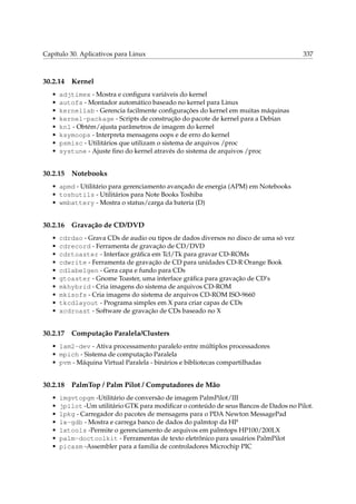 Capítulo 30. Aplicativos para Linux

30.2.14
•
•
•
•
•
•
•
•

337

Kernel

adjtimex - Mostra e conﬁgura variáveis do kernel
autofs - Montador automático baseado no kernel para Linux
kernellab - Gerencia facilmente conﬁgurações do kernel em muitas máquinas
kernel-package - Scripts de construção do pacote de kernel para a Debian
knl - Obtém/ajusta parâmetros de imagem do kernel
ksymoops - Interpreta mensagens oops e de erro do kernel
psmisc - Utilitários que utilizam o sistema de arquivos /proc
systune - Ajuste ﬁno do kernel através do sistema de arquivos /proc

30.2.15

Notebooks

• apmd - Utilitário para gerenciamento avançado de energia (APM) em Notebooks
• toshutils - Utilitários para Note Books Toshiba
• wmbattery - Mostra o status/carga da bateria (D)

30.2.16
•
•
•
•
•
•
•
•
•
•

Gravação de CD/DVD

cdrdao - Grava CDs de audio ou tipos de dados diversos no disco de uma só vez
cdrecord - Ferramenta de gravação de CD/DVD
cdrtoaster - Interface gráﬁca em Tcl/Tk para gravar CD-ROMs
cdwrite - Ferramenta de gravação de CD para unidades CD-R Orange Book
cdlabelgen - Gera capa e fundo para CDs
gtoaster - Gnome Toaster, uma interface gráﬁca para gravação de CD’s
mkhybrid - Cria imagens do sistema de arquivos CD-ROM
mkisofs - Cria imagens do sistema de arquivos CD-ROM ISO-9660
tkcdlayout - Programa simples em X para criar capas de CDs
xcdroast - Software de gravação de CDs baseado no X

30.2.17

Computação Paralela/Clusters

• lam2-dev - Ativa processamento paralelo entre múltiplos processadores
• mpich - Sistema de computação Paralela
• pvm - Máquina Virtual Paralela - binários e bibliotecas compartilhadas

30.2.18
•
•
•
•
•
•
•

PalmTop / Palm Pilot / Computadores de Mão

imgvtopgm -Utilitário de conversão de imagem PalmPilot/III
jpilot -Um utilitário GTK para modiﬁcar o conteúdo de seus Bancos de Dados no Pilot.
lpkg - Carregador do pacotes de mensagens para o PDA Newton MessagePad
lx-gdb - Mostra e carrega banco de dados do palmtop da HP
lxtools -Permite o gerenciamento de arquivos em palmtops HP100/200LX
palm-doctoolkit - Ferramentas de texto eletrônico para usuários PalmPilot
picasm -Assembler para a familia de controladores Microchip PIC

 
