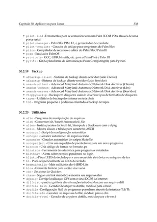 Capítulo 30. Aplicativos para Linux

338

• pilot-link -Ferramentas para se comunicar com um Pilot 3COM PDA através de uma
porta serial
• pilot-manager - PalmPilot PIM, UI, e gerenciador de conduíte
• pilot-template - Gerador de código para programas do PalmPilot
• pilrc - Compilador de recursos e editor do PalmPilot/PalmIII
• pose - Emulador PalmOS
• prc-tools - GCC, GDB, binutils, etc. para o PalmPilot e Palm III
• pyrite - Kit da plataforma de comunicação Palm Computing(R) para Python

30.2.19
•
•
•
•
•
•
•
•

afbackup-client - Sistema de backup cliente-servidor (lado Cliente)
afbackup - Sistema de backup cliente-servidor (lado Servidor)
amanda-client - Advanced Maryland Automatic Network Disk Archiver (Cliente)
amanda-common - Advanced Maryland Automatic Network Disk Archiver (Libs)
amanda-server - Advanced Maryland Automatic Network Disk Archiver (Servidor)
floppybackup - Backup em disquetes usando diversos tipos de formatos de disquetes
taper - Utilitário de backup do sistema em tela cheia
tob - Programa pequeno e poderoso orientado a backup de tapes

30.2.20
•
•
•
•
•
•
•
•
•
•
•
•
•
•
•
•
•
•
•
•
•
•
•

Backup

Utilitários

afio - Programa de manipulação de arquivos
aish - Conversor ish/base64/uuencoded_ﬁle
alien - Instala pacotes da Red Hat, Stampede e Slackware com o dpkg
ascii - Mostra aliases e tabela para caracteres ASCII
autoconf - Script de conﬁguração automático
autogen - Gerador automático de arquivos texto
automake - Gerador automático de scripts Makeﬁle
autoproject - Cria um esqueleto de pacote fonte para um novo programa
barcode - Cria código de barras no formato .ps
binstats - Ferramenta de estatística para programas instalados
birthday - Alerta sobre eventos pendentes no login
blinkd -Pisca LEDS do teclado para uma secretária eletrônica ou máquina de fax
bl - Pisca seqüencialmente os LEDs do teclado
bsdmainutils - Mais utilitários do 4.4BSD-Lite
btoa - Converte binário para ascii e vice versa
cbb - Um clone do Quicken
chase - Segue um link simbólico e mostra seu arquivo alvo
dgpsip - Corrige localização GPS com o sinal DGPS da internet
diffstat - produz gráﬁcos das alterações introduzidas por um arquivo diff
dotfile-bash - Gerador de arquivos dotﬁle, módulo para o bash
dotfile -Conﬁguração fácil de programas populares através da interface Tcl/Tk
dotfile-elm - Gerador de arquivos dotﬁle, módulo para o elm
dotfile-fvwm1 - Gerador de arquivos dotﬁle, módulo para o fvwm1

 