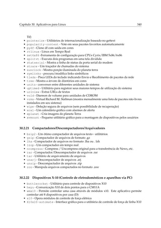 Capítulo 30. Aplicativos para Linux

•
•
•
•
•
•
•
•
•
•
•
•
•
•
•
•
•
•
•
•
•

Tif)
pointerize - Utilitários de internacionalização baseado no gettext
popularity-contest - Vote em seus pacotes favoritos automaticamente
pydf - Clone df com saída em cores
rtlinux - Linux em Tempo Real
set6x86 -Ferramenta de conﬁguração para CPUs Cyrix/IBM 5x86/6x86
splitvt - Executa dois programas em uma tela dividida
statserial - Mostra a linha de status da porta serial do modem
strace - Um traçador de chamadas do sistema
sunclock - Mostra porção iluminada do planeta terra
symlinks - procura/modiﬁca links simbólicos
tleds - Pisca LEDs do teclado indicando Envio e Recebimento de pacotes da rede
tree - Mostra a árvore de diretórios em cores
units - conversor entre diferentes unidades de sistema
uptimed - Utilitário para registrar seus maiores tempos de utilização do sistema
urlview - Extrai URLs de textos
vold - Daemon de volume para unidades de CDROM
vrms - Virtual Richard M. Stallman (mostra mensalmente uma lista de pacotes não-livres
instalados em seu sistema)
wipe - Deleção segura de arquivos (sem possibilidade de recuperação)
xcal - Um calendário gráﬁco com alarmes de alerta
xplanet - Cria imagens do planeta Terra
xvmount - Pequeno utilitário gráﬁco para a montagem de dispositivos pelos usuários

30.2.21
•
•
•
•
•
•
•
•
•
•

340

Compactadores/Descompactadores/Arquivadores

bzip2 - Um ótimo compactador de arquivos texto - utilitários
gzip - Compactador de arquivos de formato .gz
lha - Compactador de arquivos no formato .lha ou . lzh
lzop - Um compactador em tempo real
ncompress - Compress / Uncompress original para a transferência de News, etc.
rar - Compactador/Descompactador de arquivos .rar
tar - Utilitário de arquivamento de arquivos
unarj - Descompactador de arquivos .arj
unzip - Descompactador de arquivos .zip
zoo - Manipula arquivos compactados no formato .zoo

30.2.22

Dispositivos X-10 (Controle de eletrodomésticos e aparelhos via PC)

• bottlerocket - Utilitário para controle de dispositivos X10
• heyu - Comunicação X10 de dois pontos para o CM11A
• wmx10 - Permite controlar uma casa através de módulos x10. Este aplicativo permite
controlar até 8 dispositivos por casa (D)
• x10 - Opera módulos de controle de força elétrica
• X10x10-automate - Interface gráﬁca para o utilitário de controle de força de linha X10

 