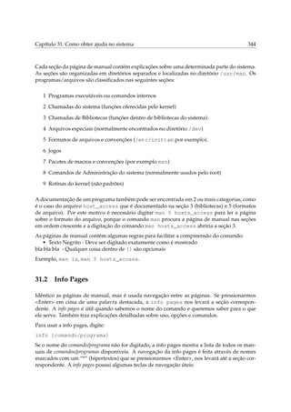 Capítulo 31. Como obter ajuda no sistema

344

Cada seção da página de manual contém explicações sobre uma determinada parte do sistema.
As seções são organizadas em diretórios separados e localizadas no diretório /usr/man. Os
programas/arquivos são classiﬁcados nas seguintes seções:
1 Programas executáveis ou comandos internos
2 Chamadas do sistema (funções oferecidas pelo kernel)
3 Chamadas de Bibliotecas (funções dentro de bibliotecas do sistema)
4 Arquivos especiais (normalmente encontrados no diretório /dev)
5 Formatos de arquivos e convenções (/etc/inittab por exemplo).
6 Jogos
7 Pacotes de macros e convenções (por exemplo man)
8 Comandos de Administração do sistema (normalmente usados pelo root)
9 Rotinas do kernel (não padrões)
A documentação de um programa também pode ser encontrada em 2 ou mais categorias, como
é o caso do arquivo host_access que é documentado na seção 3 (bibliotecas) e 5 (formatos
de arquivo). Por este motivo é necessário digitar man 5 hosts_access para ler a página
sobre o formato do arquivo, porque o comando man procura a página de manual nas seções
em ordem crescente e a digitação do comando man hosts_access abriria a seção 3.
As páginas de manual contém algumas regras para facilitar a compreensão do comando:
• Texto Negrito - Deve ser digitado exatamente como é mostrado
bla bla bla - Qualquer coisa dentro de [] são opcionais
Exemplo, man ls, man 5 hosts_access.

31.2

Info Pages

Idêntico as páginas de manual, mas é usada navegação entre as páginas. Se pressionarmos
<Enter> em cima de uma palavra destacada, a info pages nos levará a seção correspondente. A info pages é útil quando sabemos o nome do comando e queremos saber para o que
ele serve. Também traz explicações detalhadas sobre uso, opções e comandos.
Para usar a info pages, digite:
info [comando/programa]
Se o nome do comando/programa não for digitado, a info pages mostra a lista de todos os manuais de comandos/programas disponíveis. A navegação da info pages é feita através de nomes
marcados com um “*” (hipertextos) que se pressionarmos <Enter>, nos levará até a seção correspondente. A info pages possui algumas teclas de navegação úteis:

 