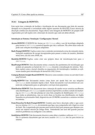 Capítulo 31. Como obter ajuda no sistema

31.8.1

347

Listagem de HOWTO’s

Esta seção tem a intenção de facilitar a localização de um documento que trata do assunto
desejado ou te despertar a curiosidade sobre alguns assuntos do SO-GNU/Linux através da
descrição contida nos documentos. Segue abaixo uma listagem de HOWTO’s do projeto LDP
organizadas por sub-seções com a descrição do assunto que cada um deles aborda.
Introdução ao Sistema / Instalação / Conﬁgurações / Kernel
Access-HOWTO O HOWTO de Acesso ao GNU/Linux cobre o uso de tecnologia adaptada
para tornar o GNU/Linux acessível àqueles que não o utilizam. Ele cobre áreas onde ele
pode usar soluções tecnológicas adaptadas.
Bash-Prompt-HOWTO Explica como criar e controlar um terminal e aviso de comando xterm,
incluindo seqüências de escape incorporadas para passar o nome do usuário, diretório
atual, hora, uso de cores ANSI, etc.
Bootdisk-HOWTO Explica como criar seu próprio disco de inicialização/raíz para o
GNU/Linux.
BootPrompt-HOWTO Este documento reúne a maioria dos parâmetros de inicialização que
podem ser passados ao kernel do GNU/Linux durante a inicialização do sistema. Também explica como o kernel classiﬁca os argumentos de inicialização e também os softwares usados para inicialização do kernel do GNU/Linux.
Compaq-Remote-Insight-Board-HOWTO Descreve como instalar o Linux no servidor Compaq ProLiant.
Conﬁg-HOWTO Este documento ensina como fazer um ajuste ﬁno em sua máquina
GNU/Linux recém instalada rápido e fácil. Neste documento você encontrará um conjunto de conﬁgurações para as aplicações e serviços mais populares.
Distribution-HOWTO Este documento tem a intenção de ajudar novos usuários escolherem
uma distribuição GNU/Linux e ajudar usuários experientes a avaliar o estado do marketing no GNU/Linux Ele não planeja ser uma lista completa de distribuições GNU/Linux
para todas as plataformas, mas ao invés disso se focaliza nas distribuições em Inglês
baseadas no processador Intel, disponíveis em CD-ROM e acessíveis a usuários novatos
no sistema.
From-PowerUp-To-Bash-Prompt-HOWTO Contém uma breve descrição sobre o que acontece no sistema GNU/Linux, do momento que liga o seu computador até o login no aviso
do bash. Ele é organizado por pacotes para torna-lo fácil para pessoas que desejam construir um sistema através do código fonte. Entendendo isto será útil quando precisar
resolver problemas ou conﬁgurar o seu sistema.
Installation-HOWTO Este documento descreve como obter e instalar o software GNU/Linux.
Ele é o primeiro documento que um novo usuário GNU/Linux dev ler para iniciar no
sistema.

 