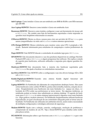Capítulo 31. Como obter ajuda no sistema

351

4mb-Laptops Como instalar o Linux em um notebook com 4MB de RAM e com HDs menores
que 200 MB.
Acer Laptop-HOWTO Descreve como instalar o Linux em notebooks Acer.
Busmouse-HOWTO Descreve como instalar, conﬁgurar e usar um barramento de mouse sob
o GNU/Linux. Ele contém uma lista de barramentos suportados e tenta responder as
questões mais freqüêntes relacionadas ao assunto.
CDServer-HOWTO Oferece as dicas e passos para criar um servidor de CD no Linux para
serem compartilhados via rede com Windows e outros sistemas operacionais.
CPU-Design-HOWTO Oferece referências para mostrar como uma CPU é projetada e fabricada. Bastante interessante para estudantes de computação e outros proﬁssionais da
área.
Ftape-HOWTO Este HOWTO discute o controlador de unidades tape para GNU/Linux.
HP-HOWTO Este documento descreve o uso dos produtos disponíveis no catálogo HewlettPackard (HP) com o GNU/Linux e alguns programas free software. Ele explica o estado
do suporte para hardwares, softwares utilizados e respostas para alguns questões freqüêntes.
Hardware-HOWTO Este documento lista a maioria dos hardware suportados pelo
GNU/Linux e lhe ajuda a localizar os controladores necessários.
Jaz-Drive-HOWTO Este HOWTO cobre a conﬁguração e uso dos drivers Iomega 1Gb e 2Gb
sob o GNU/Linux.
Kodak-Digitalcam-HOWTO Fazendo
GNU/GNU/Linux.

uma

câmera

Kodak

digital

funcionar

sob

Laptop-HOWTO Os Notebooks são diferentes de computadores desktops/torres. Eles usam
certos hardwares como cartões PCMCIA, portas infravermelho, baterias, estações de encaixe. Freqüentemente seus hardwares são mais limitados (i.e. espaço em disco, velocidade da CPU) então sua performance se torna menor. Em algumas instâncias, os
notebooks podem se tornar uma substituição ao sistema desktop. O suporte de hardware para o GNU/Linux (e outros sistemas operacionais) é algumas vezes mais limitado
(i.e. chips gráﬁcos, modens internos). Os Notebooks freqüentemente utilizam hardware
especializado, no qual a localização de um controlador adequado pode se tornar uma diﬁculdade. Os Notebooks são utilizados em ambientes móveis, assim existe a necessidade
de múltiplas conﬁgurações e estratégias adicionais de segurança.
Modem-HOWTO Ajuda com a seleção, conexão, conﬁguração, resolução de problemas e
compreensão de modens de um PC. Veja o Serial-HOWTO para detalhes sobre múltiplas placas seriais.
PCI-HOWTO Informações sobre o que funciona com o GNU/Linux e placas PCI e que o não
funciona.

 