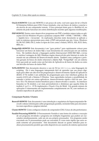 Capítulo 31. Como obter ajuda no sistema

355

Oracle-8-HOWTO Com este HOWTO, é um pouco de sorte, você será capaz de ter o Oracle
8i Enterprise Edition para GNU/Linux instalado, criar um banco de dados e conectar a
ele através de um computador remoto. O foco principal deste guia é o RedHat 6.0, no
entanto ele pode funcionar em outros distribuições recentes após algumas modiﬁcações.
PHP-HOWTO Ensina como desenvolver programas em PHP e também migrar todas as aplicações GUI do Windows 95 para o poderoso conjunto PHP + HTML + DHTML + XML
+ Applets Java + Javascript. As explicações descritas neste documento se aplicam a
todo os sistemas operacionais para onde o PHP está portado que são: Linux, Windows
95/98/NT/2000, OS/2, todos os tipos de Unix como o Solaris, HPUX, AIX, SCO, Sinix,
BSD, etc. . .
PostgreSQL-HOWTO Este documento é um “guia prático” para rapidamente colocar para
funcionar um banco de dados SQL e suas ferramentas de comunicação em um sistema
Unix. Ele também discute a linguagem padrão Internacional ANSI/ISO SQL e revisa
os méritos/vantagens do SQL Database engine desenvolvido pela Internet ao redor do
mundo em um ambiente de desenvolvimento aberto. Também como conﬁgurar a próxima geração do banco de dados relacional a objetos SQL “PostgreSQL” em um sistema
Unix que pode ser usado como um Servidor de Aplicativos de banco de dados ou como
um Servidor de banco de dados Web.
TclTk-HOWTO Este documento descreve o uso do Tcl no GNU/Linux, uma linguagem de
scripting. Ela é uma linguagem interpretada fácil de aprender que usa pouca digitação para obter um alto nível de programação e desenvolvimento rápido de aplicativos
(RAD). O Tk toolkit é um ambiente de programação para criar interfaces gráﬁcas do
usuário (GUI) sob o Sistema X Window. Suas capacidades incluem a possibilidade de
estender e incluir em outros aplicativos, desenvolvimento rápido e fácil de usar. Juntos o Tcl e Tk oferecem muitos benefícios para o desenvolvedor e usuário. As interfaces
baseadas no Tk tendem a ser mais personalizáveis e dinâmicas que aquelas feitas de
toolkits C ou C++. O Tk implementa o Visual e Uso do Motif. Um grande número de
aplicações X interessantes são implementadas completamente em Tk, com nenhum comandos especíﬁcos de aplicativo.
Computação Paralela / Clusters
Beowulf-HOWTO Este documento é uma introdução a arquitetura de Supercomputador Beowulf e oferece informações sobre programação paralela, incluindo links para documentos mais especíﬁcos e páginas internet.
Cluster-HOWTO Como conﬁgurar clusters de computador GNU/Linux de alta performance.
Parallel-Processing-HOWTO O Processamento Paralelo é uma forma de acelerar a execução
de um programa dividindo o programa em múltiplos fragmentos que podem ser executados simultaneamente, cada um em seu próprio processador. Um programa sendo
executado em N processadores pode ser executado N vezes mais rápido que seria usando somente um processador. Este documento discute os quatro métodos para realizar processamento paralelo que estão disponíveis aos usuários do sistema operacional

 