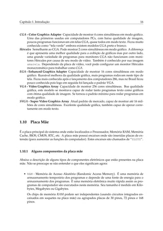 Capítulo 1. Introdução

16

CGA - Color Graphics Adapter Capacidade de mostrar 4 cores simultâneas em modo gráﬁco.
Uma das primeiras usadas em computadores PCs, com baixa qualidade de imagem,
poucos programas funcionavam em telas CGA, quase todos em modo texto. Ficou muito
conhecida como “tela verde” embora existem modelos CGA preto e branco.
Hércules Semelhante ao CGA. Pode mostrar 2 cores simultâneas em modo gráﬁco. A diferença
é que apresenta uma melhor qualidade para a exibição de gráﬁcos mas por outro lado,
uma grande variedade de programas para monitores CGA não funcionam com monitores Hércules por causa de seu modo de vídeo. Também é conhecido por sua imagem
amarela. Dependendo da placa de vídeo, você pode conﬁgurar um monitor Hércules
monocromático para trabalhar como CGA.
EGA - Enhanced Graphics Adapter Capacidade de mostrar 16 cores simultâneas em modo
gráﬁco. Razoável melhora da qualidade gráﬁca, mais programas rodavam neste tipo de
tela. Ficou mais conhecida após o lançamento dos computadores 286, mas no Brasil ﬁcou
pouco conhecida pois logo em seguida foi lançada o padrão VGA.
VGA - Video Graphics Array Capacidade de mostrar 256 cores simultâneas. Boa qualidade
gráﬁca, este modelo se mostrava capaz de rodar tanto programas texto como gráﬁcos
com ótima qualidade de imagem. Se tornou o padrão mínimo para rodar programas em
modo gráﬁco.
SVGA - Super Video Graphics Array Atual padrão de mercado, capaz de mostrar até 16 milhões de cores simultâneas. Excelente qualidade gráﬁca, também capaz de operar corretamente em modo texto.

1.10

Placa Mãe

É a placa principal do sistema onde estão localizados o Processador, Memória RAM, Memória
Cache, BIOS, CMOS, RTC, etc. A placa mãe possui encaixes onde são inseridas placas de extensão (para aumentar as funções do computador). Estes encaixes são chamados de “SLOTS”.

1.10.1

Alguns componentes da placa mãe

Abaixo a descrição de alguns tipos de componentes eletrônicos que estão presentes na placa
mãe. Não se preocupe se não entender o que eles signiﬁcam agora:
• RAM - Memória de Acesso Aleatório (Randomic Access Memory). É uma memória de
armazenamento temporário dos programas e depende de uma fonte de energia para o
armazenamento dos programas. É uma memória eletrônica muito rápida assim os programas de computador são executados nesta memória. Seu tamanho é medido em Kilobytes, Megabytes ou Gigabytes.
Os chips de memória RAM podem ser independentes (usando circuitos integrados encaixados em soquetes na placa mãe) ou agrupados placas de 30 pinos, 72 pinos e 168
pinos.

 
