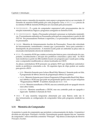 Capítulo 1. Introdução

17

Quanto maior o tamanho da memória, mais espaço o programa terá ao ser executado. O
tamanho de memória RAM pedido por cada programa varia, o GNU/Linux precisa de
no mínimo 8 MB de memória RAM para ser executado pelo processador.
• PROCESSADOR - É a parte do computador responsável pelo processamentos das instruções matemáticas/lógicas e programas carregados na memória RAM.
• CO-PROCESSADOR - Ajuda o Processador principal a processar as instruções matemáticas. É normalmente embutido no Processador principal em computadores a partir do 486
DX2-66. Em processadores Pentium e superiores, o co-processador é sempre embutido
no processador.
• CACHE - Memória de Armazenamento Auxiliar do Processador. Possui alta velocidade
de funcionamento, normalmente a mesma que o processador. Serve para aumentar o
desempenho de processamento. A memória Cache pode ser embutida na placa mãe ou
encaixada externamente através de módulos L2.
• BIOS - É a memória ROM que contém as instruções básicas para a inicialização do computador, reconhecimento e ativação dos periféricos conectados a placa mãe. As BIOS
mais modernas (a partir do 286) também trazem um programa que é usado para conﬁgurar o computador modiﬁcando os valores localizados na CMOS.
As placas controladoras SCSI possuem sua própria BIOS que identiﬁcam automaticamente os periféricos conectados a ela. Os seguintes tipos de chips podem ser usados
para gravar a BIOS:
– ROM - Memória Somente para Leitura (Read Only Memory). Somente pode ser lida.
É programada de fábrica através de programação elétrica ou química.
– PROM - Memória Somente para Leitura Programável (Programable Read Only Memory) idêntica a ROM mas que pode ser programada apenas uma vez por máquinas
“Programadoras PROM”. É também chamada de MASK ROM.
– EPROM - Memória semelhante a PROM, mas seu conteúdo pode ser apagado através
raios ultra-violeta.
– EEPROM - Memória semelhante a PROM, mas seu conteúdo pode ser apagado e
regravado. Também é chamada de Flash.
• CMOS - É uma memória temporária alimentada por uma Bateria onde são lidas/armazenadas as conﬁgurações do computador feitas pelo programa residente na
BIOS.

1.11

Memória do Computador

A memória é a parte do computador que permitem o armazenamento de dados. A memória é
dividida em dois tipos: Principal e Auxiliar. Normalmente quando alguém fala em “memória
de computador” está se referindo a memória “Principal”. Veja abaixo as descrições de Memória
Principal e Auxiliar.

 