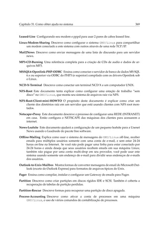 Capítulo 31. Como obter ajuda no sistema

369

Leased-Line Conﬁgurando seu modem e pppd para usar 2 pares de cabos leased line.
Linux-Modem-Sharing Descreve como conﬁgurar o sistema GNU/Linux para compartilhar
um modem conectado a este sistema com outros através de uma rede TCP/IP.
Mail2News Descreve como enviar mensagens de uma lista de discussão para um servidor
news.
MP3-CD-Burning Uma referência completa para a criação de CDs de audio e dados de arquivos MP3.
MSSQL6-Openlink-PHP-ODBC Ensina como conectar o servidor de banco de dados MS SQL
6.x ou superior via ODBC do PHP3 (e superior) compilado com os drivers Openlink sob
o Linux.
NCD-X-Terminal Descreve como conectar um terminal NCD X a um computador UNIX.
NFS-Root Este documento tenta explicar como conﬁgurar uma estação de trabalho “sem
disco” no GNU/Linux, que monta seu sistema de arquivos raíz via NFS.
NFS-Root-Client-mini-HOWTO O propósito deste documento é explicar como criar um
cliente dos diretórios raíz em um servidor que está usando clientes com NFS root montados.
Netscape+Proxy Este documento descreve o processo de conﬁgurar uma REDE (INTRANET)
em casa. Então conﬁgura o NETSCAPE das máquinas dos clientes para acessarem a
internet.
News-Leafsite Este documento ajudará a conﬁguração de um pequeno leafsite para a Usenet
News usando o Leadnode do pacote free software.
Ofﬂine-Mailing Explica como usar o sistema de mensagens do GNU/Linux off-line, receber
emails para múltiplos usuários somente com uma conta de e-mail, e sem estar 24-24
horas on-line na Internet. Se você não pode pagar uma linha para estar conectado por
24-24 horas e ainda deseja que seus usuários recebem emails em sua máquina Linux;
também não pague por uma conta multi-drop em seu provedor, você pode usar este
sistema usando somente um endereço de e-mail para dividir seus endereços de e-mails
dos usuários.
Outlook-to-Unix-Mailbox Mostra formas de converter mensagens de email do Microsoft Outlook (exceto do Outlook Express) para formatos de arquivos típicos do Unix.
Pager Ensina como compilar, instalar e conﬁgurar um Gateway de emails para Pager.
Partition Descreve como criar partições em discos rígidos IDE e SCSI. Também é coberta a
recuperação de tabelas de partição perdidas.
Partition-Rescue Descreve formas para recuperar uma partição de disco apagada.
Process-Accounting Descreve como ativar a conta de processos em uma máquina
GNU/Linux, o uso de vários comandos de contabilização de processos.

 