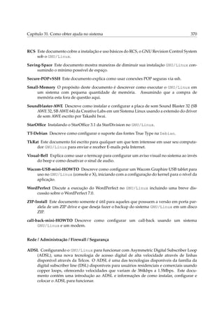 Capítulo 31. Como obter ajuda no sistema

370

RCS Este documento cobre a instalação e uso básicos do RCS, o GNU Revision Control System
sob o GNU/Linux.
Saving-Space Este documento mostra maneiras de diminuir sua instalação GNU/Linux consumindo o mínimo possível de espaço.
Secure-POP+SSH Este documento explica como usar conexões POP seguras via ssh.
Small-Memory O propósito deste documento é descrever como executar o GNU/Linux em
um sistema com pequena quantidade de memória. Assumindo que a compra de
memória esta fora de questão aqui.
Soundblaster-AWE Descreve como instalar e conﬁgurar a placa de som Sound Blaster 32 (SB
AWE 32, SB AWE 64) da Creative Labs em um Sistema Linux usando a extensão do driver
de som AWE escrito por Takashi Iwai.
StarOfﬁce Instalando o StarOfﬁce 3.1 da StarDivision no GNU/Linux.
TT-Debian Descreve como conﬁgurar o suporte das fontes True Type na Debian.
TkRat Este documento foi escrito para qualquer um que tem interesse em usar seu computador GNU/Linux para enviar e receber E-mails pela Internet.
Visual-Bell Explica como usar o termcap para conﬁgurar um aviso visual no sistema ao invés
do beep e como desativar o sinal de audio.
Wacom-USB-mini-HOWTO Descreve como conﬁgurar um Wacom Graphire USB tablet para
uso no GNU/Linux (console e X), iniciando com a conﬁguração do kernel para o nível da
aplicação.
WordPerfect Discute a execução do WordPerfect no GNU/Linux incluindo uma breve discussão sobre o WordPerfect 7.0.
ZIP-Install Este documento somente é útil para aqueles que possuem a versão em porta paralela de um ZIP drive e que deseja fazer o backup do sistema GNU/Linux em um disco
ZIP.
call-back-mini-HOWTO Descreve como conﬁgurar um call-back usando um sistema
GNU/Linux e um modem.
Rede / Administração / Firewall / Segurança
ADSL Conﬁgurando o GNU/Linux para funcionar com Asymmetric Digital Subscriber Loop
(ADSL), uma nova tecnologia de acesso digital de alta velocidade através de linhas
disponível através da Telcos. O ADSL é uma das tecnologias disponíveis da família da
digital subscriber line (DSL) disponíveis para usuários residenciais e comerciais usando
copper loops, oferecendo velocidades que variam de 384kbps a 1.5Mbps. Este documento contém uma introdução ao ADSL e informações de como instalar, conﬁgurar e
colocar o ADSL para funcionar.

 
