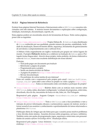 Capítulo 31. Como obter ajuda no sistema

31.12.1

378

Páginas Internet de Referência

Existem boas páginas Internet Nacionais e Internacionais sobre o GNU/Linux e assuntos relacionados com este sistema. A maioria trazem documentos e explicações sobre conﬁguração,
instalação, manutenção, documentação, suporte, etc.
Estas páginas podem ser encontradas através de ferramentas de busca. Entre outras páginas,
posso citar as seguintes:
• http://www.debianbrasil.org/ Projeto Debian-Br. A Debian é uma distribuição
de Linux conhecida por sua qualidade, grande número de pacotes, estabilidade, facilidade de atualização, desenvolvimento aberto, segurança, ferramentas de gerenciamento
de servidores e comprometimento com o software livre.
A Debian é feita originalmente em inglês e traduzida por grupos em vários lugares do
mundo. O projeto Debian-br destina-se a colaborar na tradução da Debian para o Português (nossa língua-mãe). Através desse projeto, todos poderão, da forma colaborativa
como na Debian, trazer essa excelente distribuição em nosso idioma!
Participe:
– Você pode pegar um documento pra traduzir
– Reformular a página do projeto
– Programando para o projeto
– Sendo um desenvolvedor da Debian
– A pagina do projeto é a http://www.debianbrasil.org/
– Revisar documentação
– Ou participar de outras tarefas do seu interesse!
Entre em contato com o responsável pelo projeto pelo email <debian-br@listas.
cipsga.org.br> para saber como entrar no projeto ou visite a página http://www.
debianbrasil.org/. Todos os interessados estão convidados a participar do projeto!
• http://www.br-linux.org/ - Boletim diário com as noticias mais recentes sobre
GNU/Linux, testes, redes, descrição/conﬁguração/ avaliação de programas, entrevistas,
downloads, dica do dia, mecanismo de busca no site, links, etc. Em Português.
Responsável pela página: Augusto Campos <brain@matrix.com.br> endereço:
http://www.br-linux.org/.
• http://www.olinux.com.br/ - Trata o GNU/Linux com o foco jornalístico e tem a
intenção de prover informações eﬁcazes e esclarecedoras capazes de instruir, reciclar e
tornar acessível aos usuários o conhecimento e aprofundamento de temas relacionados a
plataforma GNU/Linux.
Publicação diária de Artigos que são feitos para que o usuário possa resolver problemas
e tirar dúvidas deste sistema. Assuntos diversos sobre programas, serviços e utilitários.
Também conta com seções de programação, jogos, segurança e entrevistas com personalidades do cenário software livre/código aberto. Atualização diária.
Responsável pela página: Linux Solutions <baptista@linuxsolutions.com.br>
endereço: http://www.olinux.com.br/.

 