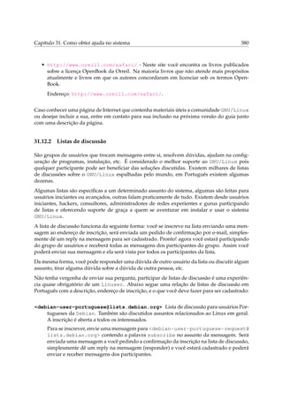 Capítulo 31. Como obter ajuda no sistema

380

• http://www.oreill.com/safari/ - Neste site você encontra os livros publicados
sobre a licença OpenBook da Orreil. Na maioria livros que não atende mais propósitos
atualmente e livros em que os autores concordaram em licenciar sob os termos OpenBook.
Endereço: http://www.oreill.com/safari/.
Caso conhecer uma página de Internet que contenha materiais úteis a comunidade GNU/Linux
ou desejar incluir a sua, entre em contato para sua inclusão na próxima versão do guia junto
com uma descrição da página.

31.12.2

Listas de discussão

São grupos de usuários que trocam mensagens entre si, resolvem dúvidas, ajudam na conﬁguração de programas, instalação, etc. É considerado o melhor suporte ao GNU/Linux pois
qualquer participante pode ser beneﬁciar das soluções discutidas. Existem milhares de listas
de discussões sobre o GNU/Linux espalhadas pelo mundo, em Português existem algumas
dezenas.
Algumas listas são especíﬁcas a um determinado assunto do sistema, algumas são feitas para
usuários iniciantes ou avançados, outras falam praticamente de tudo. Existem desde usuários
iniciantes, hackers, consultores, administradores de redes experientes e gurus participando
de listas e oferecendo suporte de graça a quem se aventurar em instalar e usar o sistema
GNU/Linux.
A lista de discussão funciona da seguinte forma: você se inscreve na lista enviando uma mensagem ao endereço de inscrição, será enviada um pedido de conﬁrmação por e-mail, simplesmente dê um reply na mensagem para ser cadastrado. Pronto! agora você estará participando
do grupo de usuários e receberá todas as mensagens dos participantes do grupo. Assim você
poderá enviar sua mensagem e ela será vista por todos os participantes da lista.
Da mesma forma, você pode responder uma dúvida de outro usuário da lista ou discutir algum
assunto, tirar alguma dúvida sobre a dúvida de outra pessoa, etc.
Não tenha vergonha de enviar sua pergunta, participar de listas de discussão é uma experiência quase obrigatório de um Linuxer. Abaixo segue uma relação de listas de discussão em
Português com a descrição, endereço de inscrição, e o que você deve fazer para ser cadastrado:
<debian-user-portuguese@lists.debian.org> Lista de discussão para usuários Portugueses da Debian. Também são discutidos assuntos relacionados ao Linux em geral.
A inscrição é aberta a todos os interessados.
Para se inscrever, envie uma mensagem para <debian-user-portuguese-request@
lists.debian.org> contendo a palavra subscribe no assunto da mensagem. Será
enviada uma mensagem a você pedindo a conﬁrmação da inscrição na lista de discussão,
simplesmente dê um reply na mensagem (responder) e você estará cadastrado e poderá
enviar e receber mensagens dos participantes.

 