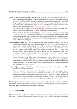 Capítulo 31. Como obter ajuda no sistema

381

<debian-news-portuguese@lists.debian.org> A Debian é extremamente bem estruturada quanto a divulgações e notícias, várias listas de email e várias páginas compõe
essa base. A Debian Weekly News é especialmente importante pois dá uma visão geral
do que se passou na Debian durante a semana. E não traz apenas traduções mas também adições dos acontecimentos atuais da Debian no Brasil, ou projetos concluídos ou
lançados pela equipe Debian-br (http://www.debianbrasil.org/).
Essa lista NÃO é usada para resolução de dúvidas e problemas, apenas para o RECEBIMENTO de notícias relacionadas a Debian. Não poste mensagens nela!
Para se inscrever, envie uma mensagem para <debian-news-portuguese-request@
lists.debian.org> contendo a palavra subscribe no assunto da mensagem. Será
enviada uma mensagem a você pedindo a conﬁrmação da inscrição na lista de discussão,
simplesmente dê um reply na mensagem (responder) e você passará a receber as notícias
sobre a Debian em Português.
<linux-br@unicamp.br> Lista de discussão que cobre assuntos diversos. Esta lista é
voltada para usuários com bons conhecimentos no GNU/Linux, são abordados assuntos como redes, conﬁgurações, etc. Esta é uma lista moderada, o que signiﬁca que a mensagem que envia passam por uma pessoa que veriﬁca (modera) e a libera caso estejam dentro das normas adotada na lista. É uma lista
de alto nível e recomendada para quem deseja fugir de mensagens como não
consigo instalar o Linux, não sei compilar o kernel, o que eu faço
quando vejo uma tela com o nome login:?, etc.
Para se inscrever nesta lista, envie uma mensagem para: <linux-br-request@
unicamp.br> contendo a palavra subscribe no assunto da mensagem e aguarde o
recebimento da conﬁrmação da inscrição. Apenas responda a mensagem de conﬁrmação
para se inscrever. Para se descadastrar envie uma mensagem para o mesmo endereço
mas use a palavra unsubscribe.
<dicas-l@unicamp.br> Esta lista envia diariamente uma dica de Unix, sistemas da Microsoft ou novidades da Internet.
Para se inscreve nesta lista de discussão, envie uma mensagem para:
<dicas-l-request@unicamp.br> contendo a palavra subscribe no corpo da
mensagem e aguarde o recebimento da conﬁrmação da inscrição. Apenas responda a
mensagem de conﬁrmação para conﬁrmar sua inscrição na lista. Para se descadastrar
envie uma mensagem para o mesmo endereço mas use a palavra unsubscribe.
Esta listagem deveria estar mais completa, mas eu não lembro de todas as listas!. Também
recomendo dar uma olhada em ‘Listas de Discussão via Email’ on page 384 que descreve recomendações de comportamento em listas de discussão.

31.13

Netiqueta

São recomendações que tem como objetivo facilitar a para comunicação através dos recursos de
uma rede. O nome Netiqueta vem de “Etiqueta de Rede” (Net Etiquete). O material desta seção

 