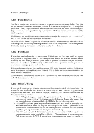 Capítulo 1. Introdução

1.12.1

19

Discos Flexíveis

São discos usados para armazenar e transportar pequenas quantidades de dados. Este tipo
de disco é normalmente encontrado no tamanho 3 1/2 (1.44MB) polegadas e 5 1/4 polegadas
(360Kb ou 1.2MB). Hoje os discos de 3 1/2 são os mais utilizados por terem uma melhor proteção por causa de sua capa plástica rígida, maior capacidade e o menor tamanho o que facilita
seu transporte.
Os disquetes são inseridos em um compartimento chamado de “Unidade de Disquetes”
ou “Drive” que faz a leitura/gravação do disquete.
Sua característica é a baixa capacidade de armazenamento e baixa velocidade no acesso aos dados mas podem ser usados para transportar os dados de um computador a outro com grande
facilidade. Os disquetes de computador comuns são discos ﬂexíveis.

1.12.2

Disco Rígido

É um disco localizado dentro do computador. É fabricado com discos de metal recompostos por material magnético onde os dados são gravados através de cabeças e revestido externamente por uma proteção metálica que é preso ao gabinete do computador por parafusos.
Também é chamado de HD (Hard Disk) ou Winchester. É nele que normalmente gravamos e
executamos nossos programas mais usados.
Existe também um tipo de disco rígido chamado SSD (disco de estado sólido). A diferença
deste disco para o disco rígido comum, é que no SSD os dados são armazenados em chips ao
invés de disco magnético.
A característica deste tipo de disco é a alta capacidade de armazenamento de dados e alta
velocidade no acesso aos dados.

1.12.3

CD/DVD/BluRay

É um tipo de disco que permite o armazenamento de dados através de um compact disc e os
dados são lidos através de uma lente ótica. A Unidade de CD é localizada no gabinete do
computador e pode ler CDs de músicas, arquivos, interativos, etc. Existem diversos tipos de
CDs no mercado, entre eles:
• CD-R - CD gravável, pode ser gravado apenas uma vez. Possui sua capacidade de armazenamento entre 600MB e 740MB dependendo do formato de gravação usado. Usa
um formato lido por todas as unidades de CD-ROM disponíveis no mercado.
• CD-RW - CD regravável, pode ser gravado várias vezes, ter seus arquivos apagados, etc.
Seu uso é semelhante ao de um disquete de alta capacidade. Possui capacidade de armazenamento de normalmente 640MB mas isto depende do fabricante. Usa um formato
que é lido apenas por unidades leitoras e gravadoras multiseção.
• DVD-ROM - Alta capacidade de armazenamento. Pode armazenar até 8GB de arquivos ou
programas quando usado em dual layer. BluRay - Alta capacidade de armazenamento.
Pode armazenar mais de 50GB de arquivos ou programas quando usado em dual layer.

 