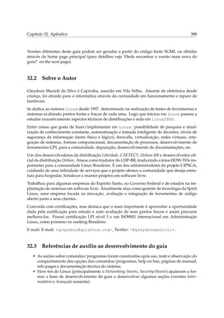 Capítulo 32. Apêndice

388

Versões diferentes deste guia podem ser geradas a partir do código fonte SGML ou obtidas
através da home page principal (para detalhes veja ‘Onde encontrar a versão mais nova do
guia?’ on the next page).

32.2

Sobre o Autor

Gleydson Mazioli da Silva é Capixaba, nascido em Vila Velha. Amante de eletrônica desde
criança, foi atraido para a informática através da curiosidade em funcionamento e reparo de
hardware.
Se dedica ao sistema Linux desde 1997. determinado na realização de testes de ferramentas e
sistemas avaliando pontos fortes e fracos de cada uma. Logo que iniciou em Linux passou a
estudar exaustivamente aspectos técnicos de distribuições e rede em Linux/BSD.
Entre coisas que gosta de fazer/implementar em Linux: possibilidade de pesquisa e atualização de conhecimento constante, automatização e tomada inteligente de decisões, níveis de
segurança da informação (tanto físico e lógico), ﬁrewalls, virtualização, redes virtuais, integração de sistemas, forense computacional, documentação de processos, desenvolvimento de
ferramentas GPL para a comunidade, depuração, desenvolvimento de documentações, etc.
Um dos desenvolvedores da distribuição Liberdade, CAETECT, Debian-BR e desenvolvedor oﬁcial da distribuição Debian. Atuou como tradutor do LDP-BR, traduzindo vários HOW-TOs importantes para a comunidade Linux Brasileira. É um dos administradores do projeto CIPSGA,
cuidando de uma inﬁnidade de serviços que o projeto oferece a comunidade que deseja estrutura para hospedar, fortalecer e manter projetos em software livre.
Trabalhou para algumas empresas do Espírito Santo, no Governo Federal e de estados na implantação de sistemas em software livre. Atualmente atua como gerente de tecnologia da Spirit
Linux, uma empresa focada na inovação, avaliação e integração de ferramentas de código
aberto junto a seus clientes.
Concorda com certiﬁcações, mas destaca que o mais importante é aproveitar a oportunidade
dada pela certiﬁcação para estudo e auto avaliação de seus pontos fracos e assim procurar
melhora-los. Possui certiﬁcação LPI nível 3 e um ISO9001 internacional em Administração
Linux, como primeiro no ranking Brasileiro.
E-mail: E-mail: <gleydson@guiafoca.org>, Twitter: <@gleydsonmazioli>.

32.3

Referências de auxílio ao desenvolvimento do guia

• As seções sobre comandos/programas foram construídas após uso, teste e observação do
comportamento das opções dos comandos/programas, help on line, páginas de manual,
info pages e documentação técnica do sistema.
• How-tos do Linux (principalmente o Networking Howto, Security-Howto) ajudaram a formar a base de desenvolvimento do guia e desenvolver algumas seções (versões Intermediário e Avançado somente).

 