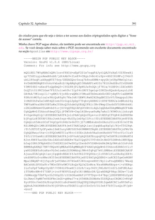 Capítulo 32. Apêndice

391

do criador para que ele seja o único a ter acesso aos dados criptografados após digitar a “frase
de acesso” correta.
Minha chave PGP segue abaixo, ela também pode ser encontrada em http://pgp.ai.mit.
edu. Se você deseja saber mais sobre o PGP, recomendo um excelente documento encontrado
na seção Apostilas em http://www.cipsga.org.br/
-----BEGIN PGP PUBLIC KEY BLOCK----Version: GnuPG v1.0.6 (GNU/Linux)
Comment: For info see http://www.gnupg.org
mQGiBDl7WYgRBACsQNtIozvf8XId+xEpF2D1x7nqgFdJyn1QA2VzXg0/OZ9DewXj
qr7ChEIoyyzAmxBSubE/jdtkAb9+2LsE9+OXgzJvBc4luYpv+HG2IXlMPujI9drO
ubLlK6xqPiakBgqBTS74rp/ZEEAGQsr0sug7b8nsXHMk+spyGkjsU8pPWwCgltai
4vfmBDMZMqBYvUoksVxbaKcD/ApAMghgE53KAAKFtwXI0o7K1DJmdZBufCvGDbEB
Y3MVS4BI+aXxoP5zQpEmQ5+lYOZ8RjPL9pNUJa9nOQtjf7Kiw/41BPDtlZXCeRR5
OcQTit0lYRCLGam7FZ22uliwh0h/3lpf4olMff3qeLqv1DECbo8Qsdn6yxynLihE
OA9kA/9K1sqiIl/+gXM3/Sjz8EcrwQNklV3MoaETbDmukbXcOEUjdqfFr1xARM5W
8SKoVrWO5y1oa1e9XcQuK6g8c7KeJsK/GEWYiRwX2X2AqdBC2ZzVfJSmgpguZJHn
ltMdYZhPwZaCsNPdQSlem3UrGupL0pbpT7PqkvyAHBH2itB9X7RKR2xleWRzb24g
TWF6aW9saSBkYSBTaWx2YSAoQ2hhdmUgUEdQIFBlc3NvYWwpIDxnbGV5ZHNvbkBl
c2NlbHNhbmV0LmNvbS5icj6IVgQTEQIAFgUCOXtZiAQLCgQDAxUDAgMWAgECF4AA
CgkQpWvD35hbooFdwgCfQijPTW5VH+Cep1HIBvyuw9uMg7wAoI/RYW0tkjjnhrgH
8+Zqx6AgGlQ/iEYEEBECAAYFAjnlrPAACgkQoUSye+uc2tWZPgCfVgR4lbd8XPBm
bjPupLzB3EYAPI8AoJomkfsgz+NuUZy1mD6pI1Ptc/fDiEYEEBECAAYFAjm4FfUA
CgkQco65AkzGCoF34gCgsVcH4b3s6kfCtjD7iMMhkubnDnUAoL2UiorB3Z/m3f9A
RZiRMhQUclMRiEYEEBECAAYFAjm4ITAACgkQt1anjIgqbEupXgCg1/NjvT562Hgt
/ft5JETOf3yOFywAn1SmK3unyhMU5GU9d49MNM3fNgBtiEYEEBECAAYFAjnFWrYA
CgkQORwuc54x+1t8VQCeMZTCla98rrI60EnlkAvb9AaScm4AnA4V795vcVlr3ix9
f6fcl5YGamKciEYEEBECAAYFAjvSF6sACgkQUZATEoypqPVQ7wCbBTRiSGGMzMTd
KJotfRKf5aoUAr0AoIAX0oE5XEEFm7Ea0IQqG91T9TvXtDtHbGV5ZHNvbiBNYXpp
b2xpIGRhIFNpbHZhIChEZXZlbG9wZXIpIDxnbGV5ZHNvbkBkZWJpYW4ub3JnPohX
BBMRAgAXBQI7BR7fBQsHCgMEAxUDAgMWAgECF4AACgkQpWvD35hbooESRACcCliY
yxR02KEBYs8cxKav9L0wlzwAn2Z9DWAbqi9Mv4fqPqZ7mViSMRbeiEYEEBECAAYF
AjsauX0ACgkQt1anjIgqbEvBEACffJxYfK22YPQ8ZkcjIc85BCiPLuUAnRq1EE9i
ukdUHPUo0vzHBeiN355miEYEEBECAAYFAjxEY28ACgkQGERS+iaKCE2fgwCeNGNV
Mpa1EWgXF+Hj15gidVjaVCAAn187X6eATJAVzspveNSf/Ny1iuFnuQENBDl7WasQ
BACxhBiSFOGa8tv7MOn0XVa6WCViBuQs9QJx2ZnMrx/KssRHMsNXnps+i+zVENqr
1Lz5zPpP7eWgrUy6B7/V9R4LV8nwHC1lZrR/1xyJ6G5j9RLSbYInZCLIAFUMlAar
iTThMhvXM+Pf7SXPj+ivrP9EYPSLxqTs1K/dWAbrDK/QiwADBQP9Hgc3EOw+7luB
/bXWssQp70bF9yvZLCGOgIE/rZIbOXumXkPlV7FTDgv+h47Bgcj2KDPEM98LUyxG
GcJAmrC9gWH7mYEUFNn1bGD+qHRwJ7+xj45NXBJDOBbHzTDS8QhacCRGW1CvRVgP
8ycPDOv/hmGfAJEzqzUkSO1uBcPmmXSIRgQYEQIABgUCOXtZqwAKCRCla8PfmFui
gQHnAJ4kDKHKvG9s9OjGV6RvszTDGE51igCcCZn0rO/Si0ek97bTCIusQzJF/pA=
=bvnT
-----END PGP PUBLIC KEY BLOCK-----

 