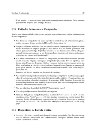 Capítulo 1. Introdução

20

É um tipo de CD muito novo no mercado e ainda em desenvolvimento. É lido somente
por unidades próprias para este tipo de disco.

1.13

Cuidados Básicos com o Computador

Abaixo uma lista de cuidados básicos para garantir uma melhor conservação e funcionamento
de seu computador.
• Não deixe seu computador em locais expostos a umidade ou sol. O mesmo se aplica a
mídias como pen-drives, gavetas de HD, cartões de memória etc.
• Limpe o Gabinete e o Monitor com um pano levemente umedecido em água com sabão
neutro ou solução de limpeza apropriada para micros. Não use Álcool, querosene, acetona ou qualquer outro tipo de produto abrasivo. O uso de um destes podem estragar o
gabinete de seu computador e se um destes produtos atingir a parte interna pode causar
problemas nas placas ou até um incêndio!
• Não retire o Pino central da tomada do computador, ele não veio sobrando e tem utilidade! Este pino é ligado a carcaça do computador (chassis) e deve ser ligado ao terra
de sua rede elétrica. As descargas elétricas vindas da fonte e componentes do micro são
feitas no chassis e se este pino for retirado você poderá tomar choques ao tocar em alguma parte metálica do micro e queimar componentes sensíveis como o disco rígido,
placa mãe, etc.
Se estiver em dúvida consulte um eletricista de conﬁança.
• Não instale seu computador muito próximo de campos magnéticos com televisores, aparelhos de som, motores, etc. Estes aparelhos geram ruídos elétricos e/ou magnéticos que
podem prejudicar o bom funcionamento de seu micro. OBS: As caixas de som de kits
multimídia possuem os ímãs revestidos de metais em seus auto-falantes para não causar
nenhuma interferência ao computador.
• Não use a bandeja da unidade de CD/DVD como porta copos!
• Não coloque objetos dentro da unidade de disquetes.
• Antes de desligar seu computador, utilize o comando “shutdown -h now” (ou seus
sinonimos, como “halt”, poweroff) para desligar corretamente o computador. Este
comando ﬁnaliza adequadamente os programas, salva os dados, desmontar os sistemas
de arquivos GNU/Linux. Para detalhes veja ‘Desligando o computador’ on the facing
page.

1.14

Dispositivos de Entrada e Saída

• Entrada - Permite a comunicação do usuário com o computador. São dispositivos que
enviam dados ao computador para processamento. Exemplos: Teclado, mouse, touch
screen, caneta ótica, scanner.

 