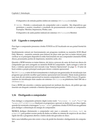 Capítulo 1. Introdução

21

O dispositivo de entrada padrão (stdin) em sistemas GNU/Linux é o teclado.
• Saída - Permite a comunicação do computador com o usuário. São dispositivos que
permitem o usuário visualizar o resultado do processamento enviado ao computador.
Exemplos: Monitor, Impressora, Plotter, som.
O dispositivo de saída padrão (stdout) em sistemas GNU/Linux é o Monitor.

1.15

Ligando o computador

Para ligar o computador pressione o botão POWER ou I/O localizado em seu painel frontal do
micro.
Imediatamente entrará em funcionamento um programa residente na memória ROM (Read
Only Memory - memória somente para leitura) da placa mãe que fará os testes iniciais para
veriﬁcar se os principais dispositivos estão funcionando em seu computador (memória RAM,
discos, processador, portas de impressora, memória cache, etc).
Quando o ROM termina os testes básicos, ele inicia a procura do setor de boot nos discos do
computador que será carregado na memória RAM do computador. Após carregar o setor de
boot, o sistema operacional será iniciado (veja ‘Sistema Operacional’ on page 5). O setor de
boot contém a porção principal usada para iniciar o sistema operacional.
No GNU/Linux, o setor de boot normalmente é criado por um gerenciador de inicialização (um
programa que permite escolher qual sistema operacional será iniciado). Deste modo podemos
usar mais de um sistema operacional no mesmo computador (como o DOS e Linux). Os gerenciadores de inicialização mais usados em sistemas GNU/Linux na plataforma Intel X86 são o
GRUB e o LILO.
Caso o ROM não encontre o sistema operacional em nenhum dos discos, ele pedirá que seja
inserido um disquete contendo o Sistema Operacional para partida.

1.16

Desligando o computador

Para desligar o computador primeiro digite (como root): “shutdown -h now”, “halt” ou
“poweroff”, o GNU/Linux ﬁnalizará os programas e gravará os dados em seu disco rígido,
quando for mostrada a mensagem “power down”, pressione o botão POWER em seu gabinete
para desligar a alimentação de energia do computador.
NUNCA desligue diretamente o computador sem usar o comando shutdown, halt ou
poweroff, pois podem ocorrer perda de dados ou falhas no sistema de arquivos de seu disco
rígido devido a programas abertos e dados ainda não gravados no disco.
Salve seus trabalhos para não correr o risco de perde-los durante o desligamento do computador.

 