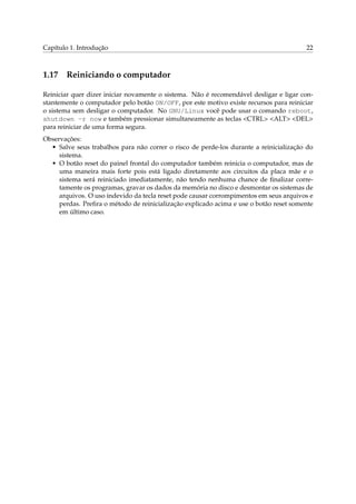 Capítulo 1. Introdução

1.17

22

Reiniciando o computador

Reiniciar quer dizer iniciar novamente o sistema. Não é recomendável desligar e ligar constantemente o computador pelo botão ON/OFF, por este motivo existe recursos para reiniciar
o sistema sem desligar o computador. No GNU/Linux você pode usar o comando reboot,
shutdown -r now e também pressionar simultaneamente as teclas <CTRL> <ALT> <DEL>
para reiniciar de uma forma segura.
Observações:
• Salve seus trabalhos para não correr o risco de perde-los durante a reinicialização do
sistema.
• O botão reset do painel frontal do computador também reinicia o computador, mas de
uma maneira mais forte pois está ligado diretamente aos circuitos da placa mãe e o
sistema será reiniciado imediatamente, não tendo nenhuma chance de ﬁnalizar corretamente os programas, gravar os dados da memória no disco e desmontar os sistemas de
arquivos. O uso indevido da tecla reset pode causar corrompimentos em seus arquivos e
perdas. Preﬁra o método de reinicialização explicado acima e use o botão reset somente
em último caso.

 