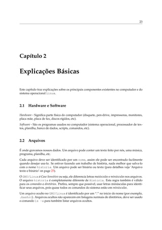23

Capítulo 2

Explicações Básicas
Este capítulo traz explicações sobre os principais componentes existentes no computador e do
sistema operacional Linux.

2.1

Hardware e Software

Hardware - Signiﬁca parte física do computador (disquete, pen-drive, impressoras, monitores,
placa mãe, placa de fax, discos rígidos, etc).
Software - São os programas usados no computador (sistema operacional, processador de textos, planilha, banco de dados, scripts, comandos, etc).

2.2

Arquivos

É onde gravamos nossos dados. Um arquivo pode conter um texto feito por nós, uma música,
programa, planilha, etc.
Cada arquivo deve ser identiﬁcado por um nome, assim ele pode ser encontrado facilmente
quando desejar usa-lo. Se estiver fazendo um trabalho de história, nada melhor que salva-lo
com o nome historia. Um arquivo pode ser binário ou texto (para detalhes veja ‘Arquivo
texto e binário’ on page 25).
O GNU/Linux é Case Sensitive ou seja, ele diferencia letras maiúsculas e minúsculas nos arquivos.
O arquivo historia é completamente diferente de Historia. Esta regra também é válido
para os comandos e diretórios. Preﬁra, sempre que possível, usar letras minúsculas para identiﬁcar seus arquivos, pois quase todos os comandos do sistema estão em minúsculas.
Um arquivo oculto no GNU/Linux é identiﬁcado por um “.” no inicio do nome (por exemplo,
.bashrc). Arquivos ocultos não aparecem em listagens normais de diretórios, deve ser usado
o comando ls -a para também listar arquivos ocultos.

 