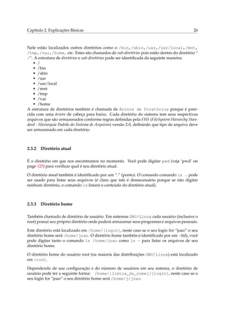 Capítulo 2. Explicações Básicas

26

Nele estão localizados outros diretórios como o /bin,/sbin,/usr,/usr/local,/mnt,
/tmp,/var,/home, etc. Estes são chamados de sub-diretórios pois estão dentro do diretório “
/”. A estrutura de diretórios e sub-diretórios pode ser identiﬁcada da seguinte maneira:
• /
• /bin
• /sbin
• /usr
• /usr/local
• /mnt
• /tmp
• /var
• /home
A estrutura de diretórios também é chamada de Árvore de Diretórios porque é parecida com uma árvore de cabeça para baixo. Cada diretório do sistema tem seus respectivos
arquivos que são armazenados conforme regras deﬁnidas pela FHS (FileSystem Hierarchy Standard - Hierarquia Padrão do Sistema de Arquivos) versão 2.0, deﬁnindo que tipo de arquivo deve
ser armazenado em cada diretório.

2.3.2

Diretório atual

É o diretório em que nos encontramos no momento. Você pode digitar pwd (veja ‘pwd’ on
page 125) para veriﬁcar qual é seu diretório atual.
O diretório atual também é identiﬁcado por um “.” (ponto). O comando comando ls . pode
ser usado para listar seus arquivos (é claro que isto é desnecessário porque se não digitar
nenhum diretório, o comando ls listará o conteúdo do diretório atual).

2.3.3

Diretório home

Também chamado de diretório de usuário. Em sistemas GNU/Linux cada usuário (inclusive o
root) possui seu próprio diretório onde poderá armazenar seus programas e arquivos pessoais.
Este diretório está localizado em /home/[login], neste caso se o seu login for “joao” o seu
diretório home será /home/joao. O diretório home também é identiﬁcado por um ~(til), você
pode digitar tanto o comando ls /home/joao como ls ~ para listar os arquivos de seu
diretório home.
O diretório home do usuário root (na maioria das distribuições GNU/Linux) está localizado
em /root.
Dependendo de sua conﬁguração e do número de usuários em seu sistema, o diretório de
usuário pode ter a seguinte forma: /home/[1letra_do_nome]/[login], neste caso se o
seu login for “joao” o seu diretório home será /home/j/joao.

 