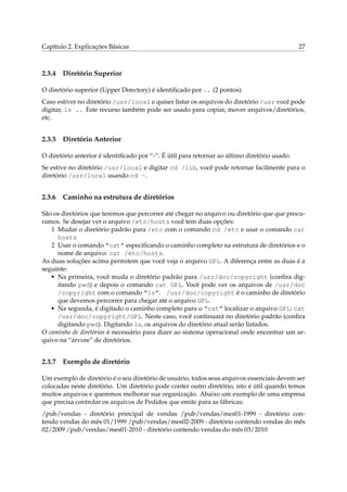 Capítulo 2. Explicações Básicas

2.3.4

27

Diretório Superior

O diretório superior (Upper Directory) é identiﬁcado por .. (2 pontos).
Caso estiver no diretório /usr/local e quiser listar os arquivos do diretório /usr você pode
digitar, ls .. Este recurso também pode ser usado para copiar, mover arquivos/diretórios,
etc.

2.3.5

Diretório Anterior

O diretório anterior é identiﬁcado por “-”. É útil para retornar ao último diretório usado.
Se estive no diretório /usr/local e digitar cd /lib, você pode retornar facilmente para o
diretório /usr/local usando cd -.

2.3.6

Caminho na estrutura de diretórios

São os diretórios que teremos que percorrer até chegar no arquivo ou diretório que que procuramos. Se desejar ver o arquivo /etc/hosts você tem duas opções:
1 Mudar o diretório padrão para /etc com o comando cd /etc e usar o comando cat
hosts
2 Usar o comando “cat” especiﬁcando o caminho completo na estrutura de diretórios e o
nome de arquivo: cat /etc/hosts.
As duas soluções acima permitem que você veja o arquivo GPL. A diferença entre as duas é a
seguinte:
• Na primeira, você muda o diretório padrão para /usr/doc/copyright (conﬁra digitando pwd) e depois o comando cat GPL. Você pode ver os arquivos de /usr/doc
/copyright com o comando “ls”. /usr/doc/copyright é o caminho de diretório
que devemos percorrer para chegar até o arquivo GPL.
• Na segunda, é digitado o caminho completo para o “cat” localizar o arquivo GPL: cat
/usr/doc/copyright/GPL. Neste caso, você continuará no diretório padrão (conﬁra
digitando pwd). Digitando ls, os arquivos do diretório atual serão listados.
O caminho de diretórios é necessário para dizer ao sistema operacional onde encontrar um arquivo na “árvore” de diretórios.

2.3.7

Exemplo de diretório

Um exemplo de diretório é o seu diretório de usuário, todos seus arquivos essenciais devem ser
colocadas neste diretório. Um diretório pode conter outro diretório, isto é útil quando temos
muitos arquivos e queremos melhorar sua organização. Abaixo um exemplo de uma empresa
que precisa controlar os arquivos de Pedidos que emite para as fábricas:
/pub/vendas - diretório principal de vendas /pub/vendas/mes01-1999 - diretório contendo vendas do mês 01/1999 /pub/vendas/mes02-2009 - diretório contendo vendas do mês
02/2009 /pub/vendas/mes01-2010 - diretório contendo vendas do mês 03/2010

 