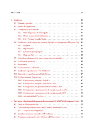 SUMÁRIO

iii

3

35

Hardware
3.1

Placa de expansão . . . . . . . . . . . . . . . . . . . . . . . . . . . . . . . . . . . . . 35

3.2

Nomes de dispositivos . . . . . . . . . . . . . . . . . . . . . . . . . . . . . . . . . . 36

3.3

Conﬁguração de Hardware . . . . . . . . . . . . . . . . . . . . . . . . . . . . . . . 36
3.3.1
3.3.2

DMA - Acesso Direto a Memória . . . . . . . . . . . . . . . . . . . . . . . . 39

3.3.3
3.4

IRQ - Requisição de Interrupção . . . . . . . . . . . . . . . . . . . . . . . . 37

I/O - Porta de Entrada/Saída . . . . . . . . . . . . . . . . . . . . . . . . . . 40

Hardwares conﬁguráveis por jumpers, dip-switches, jumperless e Plug-and-Play. 41
3.4.1

Jumpers . . . . . . . . . . . . . . . . . . . . . . . . . . . . . . . . . . . . . . 41

3.4.2

Dip-Switches . . . . . . . . . . . . . . . . . . . . . . . . . . . . . . . . . . . 42

3.4.3

Jumperless (sem jumper) . . . . . . . . . . . . . . . . . . . . . . . . . . . . 42

3.4.4

Plug-and-Play . . . . . . . . . . . . . . . . . . . . . . . . . . . . . . . . . . . 42

3.5

Listando as placas e outros hardwares em um computador . . . . . . . . . . . . . 43

3.6

Conﬂitos de hardware . . . . . . . . . . . . . . . . . . . . . . . . . . . . . . . . . . 43

3.7

Barramento . . . . . . . . . . . . . . . . . . . . . . . . . . . . . . . . . . . . . . . . 43

3.8

Placas on-board / off-board . . . . . . . . . . . . . . . . . . . . . . . . . . . . . . . 45

3.9

Hardwares especíﬁcos ou “For Windows” . . . . . . . . . . . . . . . . . . . . . . . 46

3.10 Dispositivos especíﬁcos para GNU/Linux . . . . . . . . . . . . . . . . . . . . . . . 47
3.11 Conﬁgurações de Dispositivos . . . . . . . . . . . . . . . . . . . . . . . . . . . . . 47
3.11.1 Conﬁgurando uma placa de rede . . . . . . . . . . . . . . . . . . . . . . . . 47
3.11.2 Conﬁgurando uma placa de SOM no Linux . . . . . . . . . . . . . . . . . . 48
3.11.3 Conﬁgurando um gravador de CD/DVD no Linux . . . . . . . . . . . . . 49
3.11.4 Conﬁgurando o gerenciamento de energia usando o APM . . . . . . . . . 51
3.11.5 Conﬁgurando o gerenciamento de energia usando ACPI . . . . . . . . . . 52
3.11.6 Ativando WakeUP on Lan . . . . . . . . . . . . . . . . . . . . . . . . . . . . 53
4

Para quem esta migrando (ou pensando em migrar) do DOS/Windows para o Linux

55

4.1

Quais as diferenças iniciais . . . . . . . . . . . . . . . . . . . . . . . . . . . . . . . . 55

4.2

Comandos equivalentes entre DOS/CMD do Windows e o Linux . . . . . . . . . 57
4.2.1

Arquivos de conﬁguração . . . . . . . . . . . . . . . . . . . . . . . . . . . . 59

4.3

Usando a sintaxe de comandos DOS no Linux . . . . . . . . . . . . . . . . . . . . 59

4.4

Programas equivalentes entre Windows/DOS e o Linux . . . . . . . . . . . . . . . 60

 