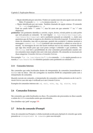 Capítulo 2. Explicações Básicas

30

- Opção identiﬁcada por uma letra. Podem ser usadas mais de uma opção com um único
hífen. O comando ls -l -a é a mesma coisa de ls -la
– Opção identiﬁcada por um nome. Também chamado de opção extensa. O comando
ls --all é equivalente a ls -a.
Pode ser usado tanto “-” como “–”, mas há casos em que somente “-” ou “–” esta
disponível.
parâmetros Um parâmetro identiﬁca o caminho, origem, destino, entrada padrão ou saída padrão
que será passada ao comando. Se você digitar: ls /usr/share/doc/copyright,
/usr/share/doc/copyright será o parâmetro passado ao comando ls, neste caso
queremos que ele liste os arquivos do diretório /usr/share/doc/copyright. É normal errar o
nome de comandos, mas não se preocupe, quando isto acontecer o sistema mostrará a
mensagem command not found (comando não encontrado) e voltará ao aviso de comando. As mensagens de erro não fazem nenhum mal ao seu sistema, somente dizem
que algo deu errado para que você possa corrigir e entender o que aconteceu. No
GNU/Linux, você tem a possibilidade de criar comandos personalizados usando outros comandos mais simples (isto será visto mais adiante). Os comandos se encaixam em
duas categorias: Comandos Internos e Comandos Externos.
Por exemplo: “ls -la /usr/share/doc”, ls é o comando, -la é a opção passada ao comando, e /usr/share/doc é o diretório passado como parâmetro ao comando ls.

2.5.1

Comandos Internos

São comandos que estão localizados dentro do interpretador de comandos (normalmente o
Bash) e não no disco. Eles são carregados na memória RAM do computador junto com o
interpretador de comandos.
Quando executa um comando, o interpretador de comandos veriﬁca primeiro se ele é um Comando Interno caso não seja é veriﬁcado se é um Comando Externo.
Exemplos de comandos internos são: cd, exit, echo, bg, fg, source, help

2.6

Comandos Externos

São comandos que estão localizados no disco. Os comandos são procurados no disco usando
o ordem do PATH e executados assim que encontrados.
Para detalhes veja ‘path’ on page 109.

2.7

Aviso de comando (Prompt)

Aviso de comando (ou Prompt), é a linha mostrada na tela para digitação de comandos que serão
passados ao interpretador de comandos para sua execução.

 