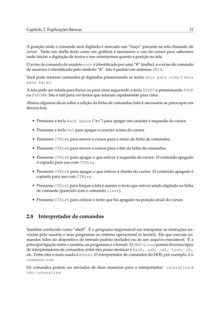 Capítulo 2. Explicações Básicas

31

A posição onde o comando será digitado é marcado um “traço” piscante na tela chamado de
cursor. Tanto em shells texto como em gráﬁcos é necessário o uso do cursor para sabermos
onde iniciar a digitação de textos e nos orientarmos quanto a posição na tela.
O aviso de comando do usuário root é identiﬁcado por uma “#” (tralha), e o aviso de comando
de usuários é identiﬁcado pelo símbolo “$”. Isto é padrão em sistemas UNIX.
Você pode retornar comandos já digitados pressionando as teclas Seta para cima / Seta
para baixo.
A tela pode ser rolada para baixo ou para cima segurando a tecla SHIFT e pressionando PGUP
ou PGDOWN. Isto é útil para ver textos que rolaram rapidamente para cima.
Abaixo algumas dicas sobre a edição da linha de comandos (não é necessário se preocupar em
decora-los):
• Pressione a tecla Back Space (“<–”) para apagar um caracter à esquerda do cursor.
• Pressione a tecla Del para apagar o caracter acima do cursor.
• Pressione CTRL+A para mover o cursor para o inicio da linha de comandos.
• Pressione CTRL+E para mover o cursor para o ﬁm da linha de comandos.
• Pressione CTRL+U para apagar o que estiver à esquerda do cursor. O conteúdo apagado
é copiado para uso com CTRL+y.
• Pressione CTRL+K para apagar o que estiver à direita do cursor. O conteúdo apagado é
copiado para uso com CTRL+y.
• Pressione CTRL+L para limpar a tela e manter o texto que estiver sendo digitado na linha
de comando (parecido com o comando clear).
• Pressione CTRL+Y para colocar o texto que foi apagado na posição atual do cursor.

2.8

Interpretador de comandos

Também conhecido como “shell”. É o programa responsável em interpretar as instruções enviadas pelo usuário e seus programas ao sistema operacional (o kernel). Ele que executa comandos lidos do dispositivo de entrada padrão (teclado) ou de um arquivo executável. É a
principal ligação entre o usuário, os programas e o kernel. O GNU/Linux possui diversos tipos
de interpretadores de comandos, entre eles posso destacar o bash, ash, csh, tcsh, sh,
etc. Entre eles o mais usado é o bash. O interpretador de comandos do DOS, por exemplo, é o
command.com.
Os comandos podem ser enviados de duas maneiras para o interpretador: interativa e
não-interativa:

 
