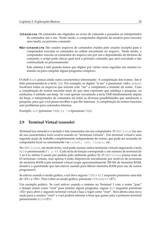 Capítulo 2. Explicações Básicas

32

Interativa Os comandos são digitados no aviso de comando e passados ao interpretador
de comandos um a um. Neste modo, o computador depende do usuário para executar
uma tarefa, ou próximo comando.
Não-interativa São usados arquivos de comandos criados pelo usuário (scripts) para o
computador executar os comandos na ordem encontrada no arquivo. Neste modo, o
computador executa os comandos do arquivo um por um e dependendo do término do
comando, o script pode checar qual será o próximo comando que será executado e dar
continuidade ao processamento.
Este sistema é útil quando temos que digitar por várias vezes seguidas um mesmo comando ou para compilar algum programa complexo.
O shell Bash possui ainda outra característica interessante: A completação dos nomes. Isto é
feito pressionando-se a tecla TAB. Por exemplo, se digitar “ls tes” e pressionar <tab>, o Bash
localizará todos os arquivos que iniciam com “tes” e completará o restante do nome. Caso
a completação de nomes encontre mais do que uma expressão que satisfaça a pesquisa, ou
nenhuma, é emitido um beep. Se você apertar novamente a tecla TAB imediatamente depois
do beep, o interpretador de comandos irá listar as diversas possibilidades que satisfazem a
pesquisa, para que você possa escolher a que lhe interessa. A completação de nomes funciona
sem problemas para comandos internos.
Exemplo: ech (pressione TAB). ls /vm(pressione TAB)

2.9

Terminal Virtual (console)

Terminal (ou console) é o teclado e tela conectados em seu computador. O GNU/Linux faz uso
de sua característica multi-usuária usando os “terminais virtuais”. Um terminal virtual é uma
segunda seção de trabalho completamente independente de outras, que pode ser acessada no
computador local ou remotamente via telnet, rsh, rlogin, etc.
No GNU/Linux, em modo texto, você pode acessar outros terminais virtuais segurando a tecla
ALT e pressionando F1 a F6. Cada tecla de função corresponde a um número de terminal do
1 ao 6 (o sétimo é usado por padrão pelo ambiente gráﬁco X). O GNU/Linux possui mais de
63 terminais virtuais, mas apenas 6 estão disponíveis inicialmente por motivos de economia
de memória RAM (cada terminal virtual ocupa aproximadamente 350 Kb de memória RAM,
desative a quantidade que não estiver usando para liberar memória RAM para uso de outros
programas!) .
Se estiver usando o modo gráﬁco, você deve segurar CTRL+ ALT enquanto pressiona uma tela
de <F1> a <F6>. Para voltar ao modo gráﬁco, pressione CTRL+ALT+ <F7>.
Um exemplo prático: Se você estiver usando o sistema no Terminal 1 com o nome “joao”
e desejar entrar como “root” para instalar algum programa, segure ALT enquanto pressiona
<F2> para abrir o segundo terminal virtual e faça o login como “root”. Será aberta uma nova
seção para o usuário “root” e você poderá retornar a hora que quiser para o primeiro terminal
pressionando ALT+<F1>.

 