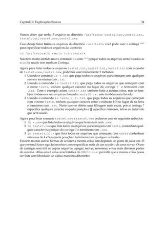 Capítulo 2. Explicações Básicas

34

Vamos dizer que tenha 5 arquivo no diretório /usr/teste: teste1.txt,teste2.txt,
teste3.txt,teste4.new,teste5.new.
Caso deseje listar todos os arquivos do diretório /usr/teste você pode usar o coringa “*”
para especiﬁcar todos os arquivos do diretório:
cd /usr/teste e ls * ou ls /usr/teste/*.
Não tem muito sentido usar o comando ls com “*” porque todos os arquivos serão listados se
o ls for usado sem nenhum Coringa.
Agora para listar todos os arquivos teste1.txt,teste2.txt,teste3.txt com excessão
de teste4.new, teste5.new, podemos usar inicialmente 3 métodos:
1 Usando o comando ls *.txt que pega todos os arquivos que começam com qualquer
nome e terminam com .txt.
2 Usando o comando ls teste?.txt, que pega todos os arquivos que começam com
o nome teste, tenham qualquer caracter no lugar do coringa ? e terminem com
.txt. Com o exemplo acima teste*.txt também faria a mesma coisa, mas se também tivéssemos um arquivo chamado teste10.txt este também seria listado.
3 Usando o comando ls teste[1-3].txt, que pega todos os arquivos que começam
com o nome teste, tenham qualquer caracter entre o número 1-3 no lugar da 6a letra
e terminem com .txt. Neste caso se obtém uma ﬁltragem mais exata, pois o coringa ?
especiﬁca qualquer caracter naquela posição e [] especiﬁca números, letras ou intervalo
que será usado.
Agora para listar somente teste4.new e teste5.new podemos usar os seguintes métodos:
1 ls *.new que lista todos os arquivos que terminam com .new
2 ls teste?.new que lista todos os arquivos que começam com teste, contenham qualquer caracter na posição do coringa ? e terminem com .new.
3 ls teste[4,5].* que lista todos os arquivos que começam com teste contenham
números de 4 e 5 naquela posição e terminem com qualquer extensão.
Existem muitas outras formas de se fazer a mesma coisa, isto depende do gosto de cada um. O
que pretendi fazer aqui foi mostrar como especiﬁcar mais de um arquivo de uma só vez. O uso
de curingas será útil ao copiar arquivos, apagar, mover, renomear, e nas mais diversas partes
do sistema. Alias esta é uma característica do GNU/Linux: permitir que a mesma coisa possa
ser feita com liberdade de várias maneiras diferentes.

 