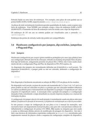 Capítulo 3. Hardware

41

Entrada/Saída ou uma faixa de endereços. Por exemplo, uma placa de som padrão usa as
portas 0x220, 0x330 e 0x388, respectivamente audio digital, midi e opl3.
As placas de rede normalmente transferem grandes quantidades de dados, assim ocupam uma
faixa de endereços. Uma NE2000, por exemplo, ocupa a faixa de endereços 0x260 a 0x27F
(0x260-0x27F). O tamanho da faixa de endereços varia de acordo com o tipo de dispositivo.
Os endereços de I/O em uso no sistema podem ser visualizados com o comando cat
/proc/ioports.
Endereços das portas de entrada/saída não podem ser compartilhados

3.4

Hardwares conﬁguráveis por jumpers, dip-switches, jumperless
e Plug-and-Play.

3.4.1

Jumpers

Hardwares conﬁguráveis por jumpers (pinos metálicos protegidos por uma capa plástica) tem
sua conﬁguração alterada através da colocação, retirada ou mudança de posição física do pino.
Este tipo de hardware, antigamente presente em placas ISA e VESA, não é mais usado atualmente devido a conﬁguração Plug and Play de dispositivos PCI, PCI express, etc.
As disposição dos jumpers são normalmente deﬁnidas em fechado/aberto e multi-posição. Na
disposição fechado/aberto, o jumper pode ou não ser colocado, deﬁnindo a conﬁguração do
dispositivo:
::|::
Esta disposição é facilmente encontrada na seleção de IRQ e I/O em placas de fax-modem.
Na disposição multi-posição, os pinos de encaixe são numerados de 1 a 3 (ou 1 a 4, 1 a 5, etc) e os
pinos podem ou não ser colocados na placa e a posição que são colocados também inﬂuencia
os valores escolhidos para o funcionamento do dispositivo (a posição 1-2 especiﬁcam um valor
enquanto 2-3 especiﬁcam outro). A associação entre a posição dos jumpers e a conﬁguração
desejada é feita consultando o mapa desenhado no circuito impresso da placa ou o manual de
instruções da placa.
A conﬁguração de jumper através de multi-posição é normalmente usada em placas mãe para
deﬁnir a freqüência de operação do barramento, a freqüência de multiplicação ou o tipo do processador.
Se não possuir o mapa de conﬁguração de sua placa e/ou o manual de instruções, será
necessário fazer um mapeamento manual da placa, mas para isto você precisará conhecer detalhadamente a conﬁguração de portas I/O, DMA, IRQ usadas na máquina que será usada
e anotar as diferenças obtidas através da modiﬁcação da pinagem do dispositivo. Isto não é
fácil, mas técnicos de informática experientes conhecerão as armadilhas encontradas pelo
mapeamento manual de placas e farão o esquema de conﬁguração completo do dispositivo,

 
