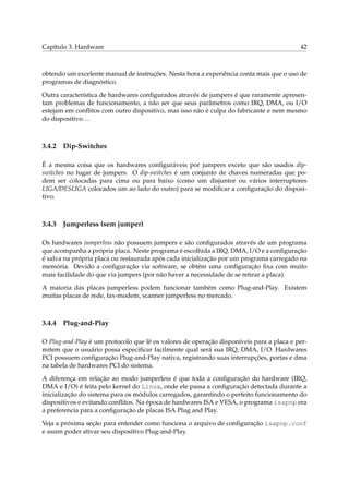 Capítulo 3. Hardware

42

obtendo um excelente manual de instruções. Nesta hora a experiência conta mais que o uso de
programas de diagnóstico.
Outra característica de hardwares conﬁgurados através de jumpers é que raramente apresentam problemas de funcionamento, a não ser que seus parâmetros como IRQ, DMA, ou I/O
estejam em conﬂitos com outro dispositivo, mas isso não é culpa do fabricante e nem mesmo
do dispositivo. . .

3.4.2

Dip-Switches

É a mesma coisa que os hardwares conﬁguráveis por jumpers exceto que são usados dipswitches no lugar de jumpers. O dip-switches é um conjunto de chaves numeradas que podem ser colocadas para cima ou para baixo (como um disjuntor ou vários interruptores
LIGA/DESLIGA colocados um ao lado do outro) para se modiﬁcar a conﬁguração do dispositivo.

3.4.3

Jumperless (sem jumper)

Os hardwares jumperless não possuem jumpers e são conﬁgurados através de um programa
que acompanha a própria placa. Neste programa é escolhida a IRQ, DMA, I/O e a conﬁguração
é salva na própria placa ou restaurada após cada inicialização por um programa carregado na
memória. Devido a conﬁguração via software, se obtém uma conﬁguração ﬁxa com muito
mais facilidade do que via jumpers (por não haver a necessidade de se retirar a placa).
A maioria das placas jumperless podem funcionar também como Plug-and-Play. Existem
muitas placas de rede, fax-modem, scanner jumperless no mercado.

3.4.4

Plug-and-Play

O Plug-and-Play é um protocolo que lê os valores de operação disponíveis para a placa e permitem que o usuário possa especiﬁcar facilmente qual será sua IRQ, DMA, I/O. Hardwares
PCI possuem conﬁguração Plug-and-Play nativa, registrando suas interrupções, portas e dma
na tabela de hardwares PCI do sistema.
A diferença em relação ao modo jumperless é que toda a conﬁguração do hardware (IRQ,
DMA e I/O) é feita pelo kernel do Linux, onde ele passa a conﬁguração detectada durante a
inicialização do sistema para os módulos carregados, garantindo o perfeito funcionamento do
dispositivos e evitando conﬂitos. Na época de hardwares ISA e VESA, o programa isapnp era
a preferencia para a conﬁguração de placas ISA Plug and Play.
Veja a próxima seção para entender como funciona o arquivo de conﬁguração isapnp.conf
e assim poder ativar seu dispositivo Plug-and-Play.

 