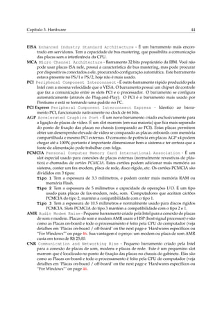 Capítulo 3. Hardware

44

EISA Enhanced Industry Standard Architecture - É um barramento mais encontrado em servidores. Tem a capacidade de bus mastering, que possibilita a comunicação
das placas sem a interferência da CPU.
MCA Micro Channel Architecture - Barramento 32 bits proprietário da IBM. Você não
pode usar placas ISA nele, possui a característica de bus mastering, mas pode procurar
por dispositivos conectados a ele, procurando conﬁguração automática. Este barramento
estava presente no PS/1 e PS/2, hoje não é mais usado.
PCI Peripheral Component Interconnect - É outro barramento rápido produzido pela
Intel com a mesma velocidade que o VESA. O barramento possui um chipset de controle
que faz a comunicação entre os slots PCI e o processador. O barramento se conﬁgura
automaticamente (através do Plug-and-Play). O PCI é o barramento mais usado por
Pentiums e está se tornando uma padrão no PC.
PCI Express Peripheral Component Interconnect Express - Identico ao barramento PCI, funcionando nativamente no clock de 64 bits.
AGP Accelerated Graphics Port - É um novo barramento criado exclusivamente para
a ligação de placas de video. É um slot marrom (em sua maioria) que ﬁca mais separado
do ponto de ﬁxação das placas no chassis (comparado ao PCI). Estas placas permitem
obter um desempenho elevado de vídeo se comparado as placas onboards com memória
compartilhada e mesmo PCI externas. O consumo de potência em placas AGP x4 podem
chegar até a 100W, portanto é importante dimensionar bem o sistema e ter certeza que a
fonte de alimentação pode trabalhar com folga.
PCMCIA Personal Computer Memory Card International Association - É um
slot especial usado para conexões de placas externas (normalmente revestivas de plástico) e chamadas de cartões PCMCIA. Estes cartões podem adicionar mais memória ao
sistema, conter um fax-modem, placa de rede, disco rígido, etc. Os cartões PCMCIA são
divididos em 3 tipos:
Tipo 1 Tem a espessura de 3.3 milímetros, e podem conter mais memória RAM ou
memória Flash.
Tipo 2 Tem a espessura de 5 milímetros e capacidade de operações I/O. É um tipo
usado para placas de fax-modem, rede, som. Computadores que aceitam cartões
PCMCIA do tipo 2, mantém a compatibilidade com o tipo 1.
Tipo 3 Tem a espessura de 10.5 milímetros e normalmente usado para discos rígidos
PCMCIA. Slots PCMCIA do tipo 3 mantém a compatibilidade com o tipo 2 e 1.
AMR Audio Modem Raise - Pequeno barramento criado pela Intel para a conexão de placas
de som e modem. Placas de som e modem AMR usam o HSP (host signal processor) e são
como as Placas on-board e todo o processamento é feito pela CPU do computador (veja
detalhes em ‘Placas on-board / off-board’ on the next page e ‘Hardwares especíﬁcos ou
“For Windows”’ on page 46. Sua vantagem é o preço: um modem ou placa de som AMR
custa em torno de R$ 25,00.
CNR Communication and Networking Rise - Pequeno barramento criado pela Intel
para a conexão de placas de som, modens e placas de rede. Este é um pequenino slot
marrom que é localizado no ponto de ﬁxação das placas no chassis do gabinete. Elas são
como as Placas on-board e todo o processamento é feito pela CPU do computador (veja
detalhes em ‘Placas on-board / off-board’ on the next page e ‘Hardwares especíﬁcos ou
“For Windows”’ on page 46.

 