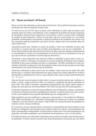 Capítulo 3. Hardware

3.8

45

Placas on-board / off-board

Placas on-board são embutidas na placa mãe (motherboard). Placas off-board são placas externas
encaixadas nos slots de expansão da placa mãe.
No inicio da era do PC/XT todos as placas eram embutidas na placa mãe (na época eram
somente a placa de vídeo e controladora). Com o surgimento do padrão AT, diversas empresas
de informática desenvolveram dispositivos concorrentes e assim o usuário tinha a liberdade
de escolha de qual dispositivo colocar em sua placa mãe (ou o mais barato ou o de melhor
qualidade e desempenho), isto permitiu a adição de periféricos de qualidade sem romper com
seu orçamento pessoal (comprando uma placa de som, depois uma de fax-modem, placa de
vídeo melhor, etc).
Atualmente parece que voltamos ao ponto de partida e tudo vem embutido na placa mãe
(on-board) e o usuário não tem como escolher qual dispositivo usar em seu computador. É
muito difícil (praticamente impossível) encontrar uma placa mãe que satisfaça completamente
as necessidades do usuário ou recomendações de um bom técnico de informática (a não ser
que seja um técnico experiente e encontre alguma alternativa).
Certamente o único dispositivo que funciona melhor se embutido na placa mãe é a placa controladora de periféricos. Esta placa é usada para se conectar unidades de disquete, discos rígidos,
CD-ROM, portas seriais, paralelas, joystick ao computador. Os HDs conectados em uma controladora embutida conseguem ter um desempenho muito maior do que em placas conectadas
externamente, sem causar nenhum tipo de problema.
Hardwares embutidos na placa mãe (como fax-modem, vídeo, som) são em média 30% mais
baratos que os vendidos separadamente mas quase sempre são usados dispositivos de baixo
desempenho e qualidade para reduzir o preço da placa mãe e quase sempre usados hardwares
For Windows.
Hoje em dia por causa do preço da placa mãe, é comum encontrar pessoas que veriﬁcam somente o preço e sequer procuram saber ou conhecem a qualidade das placas embutidas na
placa mãe. Pior ainda é encontrar vendedores despreparados que sequer sabem explicar o
porque que uma placa de som Sound Blaster 128 é mais cara que uma de modelo genérico. . .
Geralmente dispositivos on-board trazem problemas caso tal dispositivo queime e geralmente
é colocado um hardware de baixa qualidade para baratear o custo de placas mãe, que na maioria das vezes também oferece grande diﬁculdade para ser conﬁgurada no Linux.
Outro periférico que traz problemas e carga para o processador é o fax-modem for Windows,
HSP, AMR, micromodem, etc. utilizando o processador do sistema para realizar seu trabalho
e algumas vezes não trazem nem mesmo o chip UART. Isso resulta em perda de qualidade na
conexão e maior consumo telefônico.
Se você estiver em uma situação destas, certamente os computadores de menor potência e com
hardwares inteligentes (que possuem seus próprios chips de controle e processamento) não
terão o desempenho comprometido. O preço pode ser maior mas você estará pagando por um
dispositivo de melhor qualidade e que certamente trará benefícios a você e ao seu sistema.
Consulte um técnico em informática experiente para te indicar uma placa mãe de bom preço e
de qualidade. É muito comum encontrar falta de proﬁssionalismo em pessoas que não sabem

 