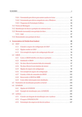 SUMÁRIO

v

5.10.1 Formatando pen-drives para serem usados no Linux . . . . . . . . . . . . 83
5.10.2 Formatando pen-drives compatíveis com o Windows . . . . . . . . . . . . 83
5.10.3 Programas de Formatação Gráﬁcos . . . . . . . . . . . . . . . . . . . . . . . 84
5.11 Pontos de Montagem . . . . . . . . . . . . . . . . . . . . . . . . . . . . . . . . . . . 84
5.12 Identiﬁcação de discos e partições em sistemas Linux . . . . . . . . . . . . . . . . 85
5.13 Montando (acessando) uma partição de disco . . . . . . . . . . . . . . . . . . . . . 86
5.13.1 fstab . . . . . . . . . . . . . . . . . . . . . . . . . . . . . . . . . . . . . . . . 87
5.14 Desmontando uma partição de disco . . . . . . . . . . . . . . . . . . . . . . . . . . 88
6

Gerenciadores de Partida (boot loaders)
6.1

89

LILO . . . . . . . . . . . . . . . . . . . . . . . . . . . . . . . . . . . . . . . . . . . . 89
6.1.1
6.1.2

Opções usadas no LILO . . . . . . . . . . . . . . . . . . . . . . . . . . . . . 92

6.1.3
6.2

Criando o arquivo de conﬁguração do LILO . . . . . . . . . . . . . . . . . 89

Um exemplo do arquivo de conﬁguração lilo.conf . . . . . . . . . . . . . . 94

GRUB . . . . . . . . . . . . . . . . . . . . . . . . . . . . . . . . . . . . . . . . . . . . 95
6.2.1

Como o GRUB trabalha com discos e partições . . . . . . . . . . . . . . . . 96

6.2.2

Instalando o GRUB . . . . . . . . . . . . . . . . . . . . . . . . . . . . . . . . 96

6.2.3

No disco ﬂexível (somente linha de comando) . . . . . . . . . . . . . . . . 97

6.2.4

No disco ﬂexível (com interface de menu) . . . . . . . . . . . . . . . . . . . 97

6.2.5

Opções do arquivo de conﬁguração . . . . . . . . . . . . . . . . . . . . . . 98

6.2.6

Um exemplo de arquivo de conﬁguração . . . . . . . . . . . . . . . . . . . 100

6.2.7

Usando a linha de comandos do GRUB . . . . . . . . . . . . . . . . . . . . 102

6.2.8

Removendo o GRUB do MBR . . . . . . . . . . . . . . . . . . . . . . . . . . 103

6.2.9

Como obter informações mais detalhadas . . . . . . . . . . . . . . . . . . . 103

6.3

Parâmetros de inicialização passados ao kernel . . . . . . . . . . . . . . . . . . . . 104

6.4

LOADLIN . . . . . . . . . . . . . . . . . . . . . . . . . . . . . . . . . . . . . . . . . 104
6.4.1
6.4.2

6.5

Opções do LOADLIN . . . . . . . . . . . . . . . . . . . . . . . . . . . . . . 105
Exemplo de inicialização com o LOADLIN . . . . . . . . . . . . . . . . . . 105

syslinux . . . . . . . . . . . . . . . . . . . . . . . . . . . . . . . . . . . . . . . . . . . 106
6.5.1

Criando um disquete de inicialização com o syslinux . . . . . . . . . . . . 106

6.5.2

O arquivo SYSLINUX.CFG . . . . . . . . . . . . . . . . . . . . . . . . . . . 106

6.5.3

Formatação dos arquivos de tela do syslinux . . . . . . . . . . . . . . . . . 107

 
