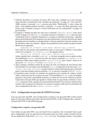 Capítulo 3. Hardware

49

1 Primeiro descubra se sua placa de som é ISA. Caso seja, veriﬁque se os seus recursos
estão alocados corretamente (veja ‘Conﬂitos de hardware’ on page 43). Caso seja PCI,
AMR, execute o comando lspci, procure pela linha “Multimedia” e veja o nome da
placa. Você também poderá executar o comando lshw para descobrir qual placa você
possui (veja ‘Listando as placas e outros hardwares em um computador’ on page 43)
para detalhes.
2 Carregue o módulo da placa de som com o comando modprobe módulo (veja ‘modprobe’ on page 210). Na Debian, você pode executar o comando modconf para navegar
visualmente entre os módulos disponíveis e carregar os módulos necessários. Algumas
placas (principalmente ISA) requerem que seja especiﬁcado o recurso de hardware sejam
passados para seu módulo, ou simplesmente você quer especiﬁcar isto para manter o uso
de hardware sobre seu controle. Alguns dos parâmetros mais usados em placas Sound
Blaster são os seguintes:
modprobe sb io=0x220 irq=5 dma=1 dma16=5 mpu_io=0x330
Para evitar ter que passar estes parâmetros todas as vezes para o módulo, você poderá
coloca-los no arquivo /etc/modules.conf da seguinte forma:
options sb io=0x220 irq=5 dma=1 dma16=5 mpu_io=0x330
Assim, quando der o comando modprobe sb ele será carregado com as opções acima.
Na distribuição Debian, você deverá criar um arquivo chamado /etc/modutils/sb
contendo a linha acima, depois execute o update-modules para “juntar” todos os arquivos do /etc/modutils e criar o /etc/modules.conf.
3 Após carregar o módulo correto de sua placa de som, seu sistema de som deverá estar
funcionando. Se você utiliza uma distribuição Linux, os dispositivos de som como /dev
/audio, /dev/dsp, /dev/mixer estarão criados e então poderá passar para o próximo
passo. Caso não existam, entre no diretório /dev e execute o comando MAKEDEV audio.
4 O próximo passo consiste em instalar um programa para controle de volume, tonalidade e outros recursos de sua placa de som. O recomendado é o aumix por ser simples,
pequeno e funcional, e permitindo restaurar os valores dos níveis de volumes na inicialização (isso evita que tenha que ajustar o volume toda vez que iniciar o sistema). Caso o
aumix apareça na tela, sua placa de som já está funcionando! Caso acesse o sistema como
usuário, não se esqueça de adicionar seu usuário ao grupo audio para ter permissão de
usar os dispositivos de som: adduser usuario audio .

3.11.3

Conﬁgurando um gravador de CD/DVD no Linux

Caso seu gravador seja IDE, veja ‘Conﬁgurando o suporte a um gravador IDE’ on the current
page caso seja um autêntico gravador com barramento SCSI, vá até ‘Conﬁgurando o suporte a
um gravador SCSI’ on the following page.

Conﬁgurando o suporte a um gravador IDE
Caso tenha um gravador IDE e use um kernel 2.6 ou superior, não é necessário fazer qualquer conﬁguração, pois seu gravador já está pronto para ser usado, sendo acessado através
de seu dispositivo tradicional (/dev/hdc, /dev/hdd, etc). De qualquer forma, você poderá

 