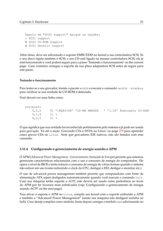 Capítulo 3. Hardware

Depois
* SCSI
M SCSI
M SCSI

51

em "SCSI support" marque as opções:
support
CD-ROM Support
Generic Support

Além disso, deve ser adicionado o suporte EMBUTIDO no kernel a sua controladora SCSI. Se
o seu disco rígido também é SCSI, e seu CD está ligado na mesma controladora SCSI, ela já
está funcionando e você poderá seguir para o passo ‘Testando o funcionamento’ on the current
page. Caso contrário carregue o suporte da sua placa adaptadora SCSI antes de seguir para
este passo.

Testando o funcionamento
Para testar se o seu gravador, instale o pacote wodim e execute o comando: wodim -scanbus
para veriﬁcar se sua unidade de CD-ROM é detectada.
Você deverá ver uma linha como:
scsibus0:
0,0,0
0,1,0
0,2,0

0) ’CREATIVE’ ’CD-RW RWXXXX
1) *
2) *

’ ’1.00’ Removable CD-ROM

O que signiﬁca que sua unidade foi reconhecida perfeitamente pelo sistema e já pode ser usada
para gravação. Vá até a seção ‘Gravando CDs e DVDs no Linux’ on page 279 para aprender
como gravar CDs no Linux. Note que gravadores IDE nativos, não são listados com esse
comando.

3.11.4

Conﬁgurando o gerenciamento de energia usando o APM

O APM (Advanced Power Management - Gerenciamento Avançado de Energia) permite que sistemas
gerenciem características relacionadas com o uso e consumo de energia do computador. Ele
opera a nível de BIOS e tenta reduzir o consumo de energia de várias formas quando o sistema
não estiver em uso (como reduzindo o clock da CPU, desligar o HD, desligar o monitor, etc.).
O uso de advanced power management também permite que computadores com fonte de
alimentação ATX sejam desligados automaticamente quando você executa o comando halt.
Caso sua máquina tenha suporte a ACPI, este deverá ser usado como preferência ao invés
do APM por ter recursos mais soﬁsticados (veja ‘Conﬁgurando o gerenciamento de energia
usando ACPI’ on the next page).
Para ativar o suporte a APM no Linux, compile seu kernel com o suporte embutido a APM
e também a “Advanced Power Management” (senão sua máquina não desligará sozinha no
halt). Caso deseje compilar como módulo, basta depois carregar o módulo apm adicionando no

 
