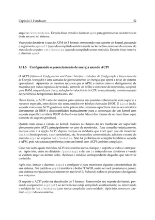 Capítulo 3. Hardware

52

arquivo /etc/modules. Depois disso instale o daemon apmd para gerenciar as características
deste recurso no sistema.
Você pode desativar o uso de APM de 3 formas: removendo seu suporte do kernel, passando
o argumento apm=off (quando compilado estaticamente no kernel) ou removendo o nome do
módulo do arquivo /etc/modules (quando compilado como módulo). Depois disso remova
o daemon apmd.

3.11.5

Conﬁgurando o gerenciamento de energia usando ACPI

O ACPI (Advanced Conﬁguration and Power Interface - Interface de Conﬁguração e Gerenciamento
de Energia Avançado) é uma camada de gerenciamento de energia que opera a nível de sistema
operacional. Apresenta os mesmos recursos que o APM, e outros como o desligamento da
máquina por teclas especiais de teclado, controle de brilho e contraste de notebooks, suspend
para RAM, suspend para disco, redução de velocidade de CPU manualmente, monitoramento
de periféricos, temperatura, hardwares, etc.
Desta forma, o ACPI varia de sistema para sistema em questões relacionadas com suporte a
recursos especiais, estes dados são armazenados em tabelas chamadas DSDT. O Linux inclui
suporte a recursos ACPI genéricos entre placas mãe, recursos especíﬁcos devem ser extraídos
diretamente da BIOS e disassemblados manualmente para a construção de um kernel com
suporte especíﬁco a tabela DSDT do hardware (não falarei das formas de se fazer disso aqui,
somente do suporte genérico).
Quanto mais nova a versão do kernel, maiores as chances do seu hardware ser suportado
plenamente pelo ACPI, principalmente no caso de notebooks. Para compilar estaticamente,
marque com Y a opção ACPI, depois marque os módulos que você quer que ele monitore:
button (botão power), fan (ventoinhas), etc. Se compilou como módulo, adicione o nome do
módulo acpi no arquivo /etc/modules. Não há problema em compilar também o suporte
a APM, pois não causará problemas com um kernel com ACPI também compilado.
Caso não saiba quais módulos ACPI seu sistema aceita, marque o suporte a todos e carregueos. Após isto, entre no diretório /proc/acpi e de um ls entrando nos diretórios e vendo
se existem arquivos dentro deles. Remova o módulo correspondente daqueles que não tiver
conteúdo.
Após isto, instale o daemon acpid e conﬁgure-o para monitorar algumas características do
seu sistema. Por padrão o acpid monitora o botão POWER, assim se você pressionar o power,
seu sistema entrará automaticamente em run-level 0, fechando todos os processos e desligando
sua máquina.
O suporte a ACPI pode ser desativado de 3 formas: Removendo seu suporte do kernel, passando o argumento acpi=off ao kernel (caso esteja compilado estaticamente) ou removendo
o módulo de /etc/modules (caso tenha compilado como módulo. Após isto, remova o daemon acpid do seu sistema.

 