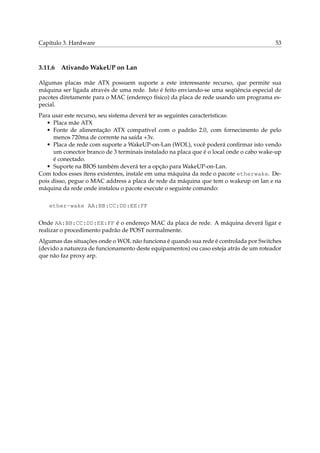 Capítulo 3. Hardware

3.11.6

53

Ativando WakeUP on Lan

Algumas placas mãe ATX possuem suporte a este interessante recurso, que permite sua
máquina ser ligada através de uma rede. Isto é feito enviando-se uma seqüência especial de
pacotes diretamente para o MAC (endereço físico) da placa de rede usando um programa especial.
Para usar este recurso, seu sistema deverá ter as seguintes características:
• Placa mãe ATX
• Fonte de alimentação ATX compatível com o padrão 2.0, com fornecimento de pelo
menos 720ma de corrente na saída +3v.
• Placa de rede com suporte a WakeUP-on-Lan (WOL), você poderá conﬁrmar isto vendo
um conector branco de 3 terminais instalado na placa que é o local onde o cabo wake-up
é conectado.
• Suporte na BIOS também deverá ter a opção para WakeUP-on-Lan.
Com todos esses ítens existentes, instale em uma máquina da rede o pacote etherwake. Depois disso, pegue o MAC address a placa de rede da máquina que tem o wakeup on lan e na
máquina da rede onde instalou o pacote execute o seguinte comando:
ether-wake AA:BB:CC:DD:EE:FF
Onde AA:BB:CC:DD:EE:FF é o endereço MAC da placa de rede. A máquina deverá ligar e
realizar o procedimento padrão de POST normalmente.
Algumas das situações onde o WOL não funciona é quando sua rede é controlada por Switches
(devido a natureza de funcionamento deste equipamentos) ou caso esteja atrás de um roteador
que não faz proxy arp.

 