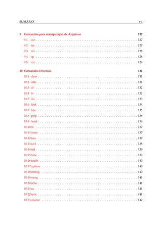 SUMÁRIO

9

Comandos para manipulação de Arquivos

vii

127

9.1

cat . . . . . . . . . . . . . . . . . . . . . . . . . . . . . . . . . . . . . . . . . . . . . . 127

9.2

tac . . . . . . . . . . . . . . . . . . . . . . . . . . . . . . . . . . . . . . . . . . . . . . 127

9.3

rm . . . . . . . . . . . . . . . . . . . . . . . . . . . . . . . . . . . . . . . . . . . . . . 128

9.4

cp . . . . . . . . . . . . . . . . . . . . . . . . . . . . . . . . . . . . . . . . . . . . . . 128

9.5

mv . . . . . . . . . . . . . . . . . . . . . . . . . . . . . . . . . . . . . . . . . . . . . . 129

10 Comandos Diversos

131

10.1 clear . . . . . . . . . . . . . . . . . . . . . . . . . . . . . . . . . . . . . . . . . . . . . 131
10.2 date . . . . . . . . . . . . . . . . . . . . . . . . . . . . . . . . . . . . . . . . . . . . . 131
10.3 df . . . . . . . . . . . . . . . . . . . . . . . . . . . . . . . . . . . . . . . . . . . . . . 132
10.4 ln . . . . . . . . . . . . . . . . . . . . . . . . . . . . . . . . . . . . . . . . . . . . . . 132
10.5 du . . . . . . . . . . . . . . . . . . . . . . . . . . . . . . . . . . . . . . . . . . . . . . 133
10.6 ﬁnd . . . . . . . . . . . . . . . . . . . . . . . . . . . . . . . . . . . . . . . . . . . . . 134
10.7 free . . . . . . . . . . . . . . . . . . . . . . . . . . . . . . . . . . . . . . . . . . . . . 135
10.8 grep . . . . . . . . . . . . . . . . . . . . . . . . . . . . . . . . . . . . . . . . . . . . . 136
10.9 head . . . . . . . . . . . . . . . . . . . . . . . . . . . . . . . . . . . . . . . . . . . . . 136
10.10nl . . . . . . . . . . . . . . . . . . . . . . . . . . . . . . . . . . . . . . . . . . . . . . 137
10.11more . . . . . . . . . . . . . . . . . . . . . . . . . . . . . . . . . . . . . . . . . . . . 137
10.12less . . . . . . . . . . . . . . . . . . . . . . . . . . . . . . . . . . . . . . . . . . . . . 137
10.13sort . . . . . . . . . . . . . . . . . . . . . . . . . . . . . . . . . . . . . . . . . . . . . 138
10.14tail . . . . . . . . . . . . . . . . . . . . . . . . . . . . . . . . . . . . . . . . . . . . . . 139
10.15time . . . . . . . . . . . . . . . . . . . . . . . . . . . . . . . . . . . . . . . . . . . . . 139
10.16touch . . . . . . . . . . . . . . . . . . . . . . . . . . . . . . . . . . . . . . . . . . . . 140
10.17uptime . . . . . . . . . . . . . . . . . . . . . . . . . . . . . . . . . . . . . . . . . . . 140
10.18dmesg . . . . . . . . . . . . . . . . . . . . . . . . . . . . . . . . . . . . . . . . . . . 140
10.19mesg . . . . . . . . . . . . . . . . . . . . . . . . . . . . . . . . . . . . . . . . . . . . 141
10.20echo . . . . . . . . . . . . . . . . . . . . . . . . . . . . . . . . . . . . . . . . . . . . . 141
10.21su . . . . . . . . . . . . . . . . . . . . . . . . . . . . . . . . . . . . . . . . . . . . . . 141
10.22sync . . . . . . . . . . . . . . . . . . . . . . . . . . . . . . . . . . . . . . . . . . . . . 141
10.23uname . . . . . . . . . . . . . . . . . . . . . . . . . . . . . . . . . . . . . . . . . . . 142

 