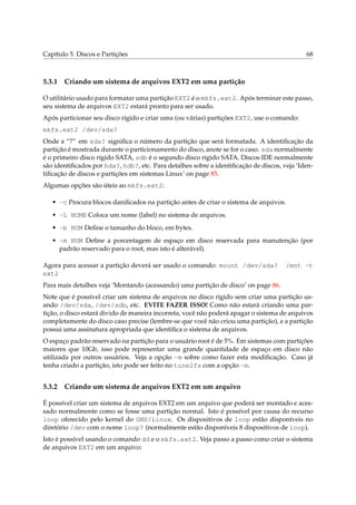 Capítulo 5. Discos e Partições

5.3.1

68

Criando um sistema de arquivos EXT2 em uma partição

O utilitário usado para formatar uma partição EXT2 é o mkfs.ext2. Após terminar este passo,
seu sistema de arquivos EXT2 estará pronto para ser usado.
Após particionar seu disco rígido e criar uma (ou várias) partições EXT2, use o comando:
mkfs.ext2 /dev/sda?
Onde a “?” em sda? signiﬁca o número da partição que será formatada. A identiﬁcação da
partição é mostrada durante o particionamento do disco, anote se for o caso. sda normalmente
é o primeiro disco rígido SATA, sdb é o segundo disco rígido SATA. Discos IDE normalmente
são identiﬁcados por hda?, hdb?, etc. Para detalhes sobre a identiﬁcação de discos, veja ‘Identiﬁcação de discos e partições em sistemas Linux’ on page 85.
Algumas opções são úteis ao mkfs.ext2:
• -c Procura blocos daniﬁcados na partição antes de criar o sistema de arquivos.
• -L NOME Coloca um nome (label) no sistema de arquivos.
• -b NUM Deﬁne o tamanho do bloco, em bytes.
• -m NUM Deﬁne a porcentagem de espaço em disco reservada para manutenção (por
padrão reservado para o root, mas isto é alterável).
Agora para acessar a partição deverá ser usado o comando: mount /dev/sda?
ext2

/mnt -t

Para mais detalhes veja ‘Montando (acessando) uma partição de disco’ on page 86.
Note que é possível criar um sistema de arquivos no disco rígido sem criar uma partição usando /dev/sda, /dev/sdb, etc. EVITE FAZER ISSO! Como não estará criando uma partição, o disco estará divido de maneira incorreta, você não poderá apagar o sistema de arquivos
completamente do disco caso precise (lembre-se que você não criou uma partição), e a partição
possui uma assinatura apropriada que identiﬁca o sistema de arquivos.
O espaço padrão reservado na partição para o usuário root é de 5%. Em sistemas com partições
maiores que 10Gb, isso pode representar uma grande quantidade de espaço em disco não
utilizada por outros usuários. Veja a opção -m sobre como fazer esta modiﬁcação. Caso já
tenha criado a partição, isto pode ser feito no tune2fs com a opção -m.

5.3.2

Criando um sistema de arquivos EXT2 em um arquivo

É possível criar um sistema de arquivos EXT2 em um arquivo que poderá ser montado e acessado normalmente como se fosse uma partição normal. Isto é possível por causa do recurso
loop oferecido pelo kernel do GNU/Linux. Os dispositivos de loop estão disponíveis no
diretório /dev com o nome loop? (normalmente estão disponíveis 8 dispositivos de loop).
Isto é possível usando o comando dd e o mkfs.ext2. Veja passo a passo como criar o sistema
de arquivos EXT2 em um arquivo:

 