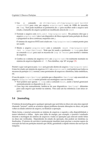 Capítulo 5. Discos e Partições

69

1 Use
o
comando
dd if=/dev/zero of=/tmp/arquivo-ext2 bs=1024
count=10000 para criar um arquivo arquivo-ext2 vazio de 10Mb de tamanho
em /tmp. Você pode modiﬁcar os parâmetros de of para escolher onde o arquivo será
criado, o tamanho do arquivo poderá ser modiﬁcado através de count
2 Formate o arquivo com mkfs.ext2 /tmp/arquivo-ext2. Ele primeiro dirá que o
arquivo arquivo-ext2 não é um dispositivo de bloco especial (uma partição de disco)
e perguntará se deve continuar, responda com y.
O sistema de arquivos EXT2 será criado em /tmp/arquivo-ext2 e estará pronto para
ser usado.
3 Monte o arquivo arquivo-ext2 com o comando: mount /tmp/arquivo-ext2
/mnt -o loop=/dev/loop1. Note que foi usado o parâmetro -o loop para dizer
ao comando mount para usar os recursos de loop do kernel para montar o sistema
de arquivos.
4 Conﬁra se o sistema de arquivos EXT2 em arquivo-ext2 foi realmente montado no
sistema de arquivos digitando df -T. Para detalhes, veja ‘df’ on page 132.
Pronto! o que você gravar para /mnt será gravado dentro do arquivo /tmp/arquivo-ext2.
Como foi criado um sistema de arquivos EXT2 em arquivo-ext2, você poderá usar todos os
recursos da partição EXT2 normal, como permissões de arquivos e diretórios, links simbólicos,
etc.
O uso da opção loop=/dev/loop1 permite que o dispositivo /dev/loop1 seja associado ao
arquivo /arquivo-ext2 e assim permitir sua montagem e uso no sistema.
• Você poderá usar apenas -o loop com o comando mount, assim o kernel gerenciará
automaticamente os dispositivos de loop.
• Caso faça isto manualmente, lembre-se de usar dispositivos /dev/loop? diferentes
para cada arquivo que montar no sistema. Pois cada um faz referência a um único arquivo.

5.4

Journaling

O sistema de journaling grava qualquer operação que será feita no disco em uma área especial
chamada “journal”, assim se acontecer algum problema durante alterações no disco, ele pode
voltar ao estado anterior do arquivo, ou ﬁnalizar a operação.
Desta forma, o journal acrescenta ao sistema de arquivos o suporte a alta disponibilidade e
maior tolerância a falhas. Após uma falha de energia, por exemplo, o journal é analisado
durante a montagem do sistema de arquivos e todas as operações que estavam sendo feitas
no disco são veriﬁcadas. Dependendo do estado da operação, elas podem ser desfeitas ou
ﬁnalizadas. O retorno do servidor é praticamente imediato (sem precisar a enorme espera da
execução do fsck em partições maiores que 10Gb), garantindo o rápido retorno dos serviços da
máquina.

 