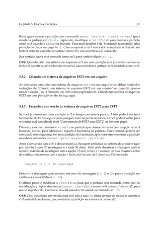 Capítulo 5. Discos e Partições

71

Basta agora montar a partição com o comando mount /dev/sda1 /teste -t ext3 (para
montar a partição em /teste. Após isto, modiﬁque o /etc/fstab para montar a partição
como ext3 quando o Linux for iniciado. Para mais detalhes veja ‘Montando (acessando) uma
partição de disco’ on page 86. ). Caso o suporte a ext3 tenha sido compilado no kernel, ele
tentará detectar e montar a partição como ext3, caso contrário, ele usará ext2.
Sua partição agora está montada como ext3, para conferir digite: df -T.
OBS: Quando criar um sistema de arquivos ext3 em uma partição raíz (/), tenha certeza de
incluir o suporte a ext3 embutido no kernel, caso contrário a partição será montada como ext2.

5.5.2

Criando um sistema de arquivos EXT3 em um arquivo

As instruções para criar um sistema de arquivos ext3 em um arquivo não difere muito das
instruções de ‘Criando um sistema de arquivos EXT2 em um arquivo’ on page 68, apenas
utilize a opção -j ou -J [tamanho_em_mb] (como explicado em ‘Criando um sistema de arquivos
EXT3 em uma partição’ on the facing page).

5.5.3

Fazendo a conversão do sistema de arquivos EXT2 para EXT3

Se você já possui um uma partição ext2 e deseja converte-la para ext3 isto poderá ser feito
facilmente, de forma segura (sem qualquer risco de perda de dados) e você poderá voltar para
o sistema ext2 caso deseje (veja ‘Convertendo de EXT3 para EXT2’ on the next page).
Primeiro, execute o comando tune2fs na partição que deseja converter com a opção -j ou -J
[tamanho_journal] para adicionar o suporte a Journaling na partição. Este comando poderá ser
executado com segurança em uma partição ext2 montada, após converter remontar a partição
usando os comandos umount /particao e mount /particao.
Após a conversão para ext3 é desnecessária a checagem periódica do sistema de arquivos (que
por padrão é após 20 montagens e a cada 30 dias). Você pode desativar a checagem após o
número máximo de montagens com a opção -c [num_vezes], e o número de dias máximos antes
de veriﬁcar novamente com a opção -i [num_dias] (o uso de 0 desativa). Por exemplo:
tune2fs -c 0 -i 90 /dev/sda2
Desativa a checagem após número máximo de montagens (-c 0) e diz para a partição ser
veriﬁcada a cada 90 dias (-i 90).
O último passo é modiﬁcar o /etc/fstab para que a partição seja montada como ext3 na
inicialização e depois desmontar (umount /dev/sda2 e remonta-la (mount /dev/sda2) para
usar o suporte ext3. Conﬁra se ela está usando ext3 usando o comando df -T.
OBS: Caso a partição convertida para ext3 seja a raíz (/), tenha certeza de incluir o suporte a
ext3 embutido no kernel, caso contrário, a partição será montada como ext2.

 